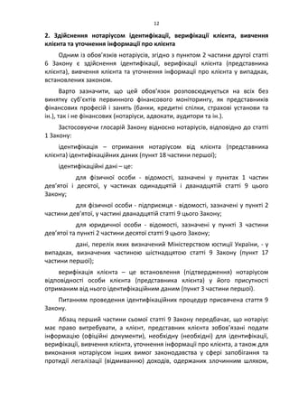 12
2. Здійснення нотаріусом ідентифікації, верифікації клієнта, вивчення
клієнта та уточнення інформації про клієнта
Одним із обов’язків нотаріусів, згідно з пунктом 2 частини другої статті
6 Закону є здійснення ідентифікації, верифікації клієнта (представника
клієнта), вивчення клієнта та уточнення інформації про клієнта у випадках,
встановлених законом.
Варто зазначити, що цей обов’язок розповсюджується на всіх без
винятку суб’єктів первинного фінансового моніторингу, як представників
фінансових професій і занять (банки, кредитні спілки, страхові установи та
ін.), так і не фінансових (нотаріуси, адвокати, аудитори та ін.).
Застосовуючи глосарій Закону відносно нотаріусів, відповідно до статті
1 Закону:
ідентифікація – отримання нотаріусом від клієнта (представника
клієнта) ідентифікаційних даних (пункт 18 частини першої);
ідентифікаційні дані – це:
для фізичної особи - відомості, зазначені у пунктах 1 частин
дев’ятої і десятої, у частинах одинадцятій і дванадцятій статті 9 цього
Закону;
для фізичної особи - підприємця - відомості, зазначені у пункті 2
частини дев’ятої, у частині дванадцятій статті 9 цього Закону;
для юридичної особи - відомості, зазначені у пункті 3 частини
дев’ятої та пункті 2 частини десятої статті 9 цього Закону;
дані, перелік яких визначений Міністерством юстиції України, - у
випадках, визначених частиною шістнадцятою статті 9 Закону (пункт 17
частини першої);
верифікація клієнта – це встановлення (підтвердження) нотаріусом
відповідності особи клієнта (представника клієнта) у його присутності
отриманим від нього ідентифікаційним даним (пункт 3 частини першої).
Питанням проведення ідентифікаційних процедур присвячена стаття 9
Закону.
Абзац перший частини сьомої статті 9 Закону передбачає, що нотаріус
має право витребувати, а клієнт, представник клієнта зобов’язані подати
інформацію (офіційні документи), необхідну (необхідні) для ідентифікації,
верифікації, вивчення клієнта, уточнення інформації про клієнта, а також для
виконання нотаріусом інших вимог законодавства у сфері запобігання та
протидії легалізації (відмиванню) доходів, одержаних злочинним шляхом,
 
