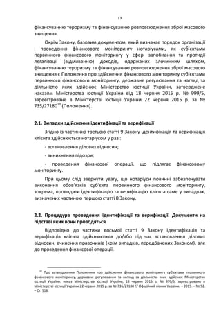 13
фінансуванню тероризму та фінансуванню розповсюдження зброї масового
знищення.
Окрім Закону, базовим документом, який визначає порядок організації
і проведення фінансового моніторингу нотаріусами, як суб’єктами
первинного фінансового моніторингу у сфері запобігання та протидії
легалізації (відмиванню) доходів, одержаних злочинним шляхом,
фінансуванню тероризму та фінансуванню розповсюдження зброї масового
знищення є Положення про здійснення фінансового моніторингу суб’єктами
первинного фінансового моніторингу, державне регулювання та нагляд за
діяльністю яких здійснює Міністерство юстиції України, затверджене
наказом Міністерства юстиції України від 18 червня 2015 р. № 999/5,
зареєстроване в Міністерстві юстиції України 22 червня 2015 р. за №
735/2718010
(Положення).
2.1. Випадки здійснення ідентифікації та верифікації
Згідно із частиною третьою статті 9 Закону ідентифікація та верифікація
клієнта здійснюється нотаріусом у разі:
- встановлення ділових відносин;
- виникнення підозри;
- проведення фінансової операції, що підлягає фінансовому
моніторингу.
При цьому слід звернути увагу, що нотаріуси повинні забезпечувати
виконання обов’язків суб’єкта первинного фінансового моніторингу,
зокрема, проводити ідентифікацію та верифікацію клієнта саме у випадках,
визначених частиною першою статті 8 Закону.
2.2. Процедура проведення ідентифікації та верифікації. Документи на
підставі яких вони проводяться
Відповідно до частини восьмої статті 9 Закону ідентифікація та
верифікація клієнта здійснюються до/або під час встановлення ділових
відносин, вчинення правочинів (крім випадків, передбачених Законом), але
до проведення фінансової операції.
10
Про затвердження Положення про здійснення фінансового моніторингу суб’єктами первинного
фінансового моніторингу, державне регулювання та нагляд за діяльністю яких здійснює Міністерство
юстиції України: наказ Міністерства юстиції України, 18 червня 2015 р. № 999/5, зареєстровано в
Міністерстві юстиції України 22 червня 2015 р. за № 735/27180 // Офіційний вісник України. – 2015. – № 52.
– Ст. 518.
 