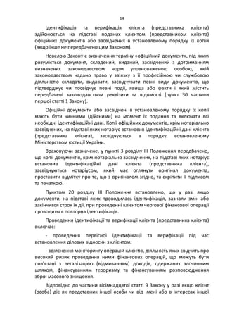 14
Ідентифікація та верифікація клієнта (представника клієнта)
здійснюється на підставі поданих клієнтом (представником клієнта)
офіційних документів або засвідчених в установленому порядку їх копій
(якщо інше не передбачено цим Законом).
Новелою Закону є визначення терміну «офіційний документ», під яким
розуміється документ, складений, виданий, засвідчений з дотриманням
визначених законодавством норм уповноваженою особою, якій
законодавством надано право у зв’язку з її професійною чи службовою
діяльністю складати, видавати, засвідчувати певні види документів, що
підтверджує чи посвідчує певні події, явища або факти і який містить
передбачені законодавством реквізити та відомості (пункт 30 частини
першої статті 1 Закону).
Офіційні документи або засвідчені в установленому порядку їх копії
мають бути чинними (дійсними) на момент їх подання та включати всі
необхідні ідентифікаційні дані. Копії офіційних документів, крім нотаріально
засвідчених, на підставі яких нотаріус встановив ідентифікаційні дані клієнта
(представника клієнта), засвідчуються в порядку, встановленому
Міністерством юстиції України.
Враховуючи зазначене, у пункті 3 розділу ІІІ Положення передбачено,
що копії документів, крім нотаріально засвідчених, на підставі яких нотаріус
встановив ідентифікаційні дані клієнта (представника клієнта),
засвідчуються нотаріусом, який має оглянути оригінал документа,
проставити відмітку про те, що з оригіналом згідно, та скріпити її підписом
та печаткою.
Пунктом 20 розділу ІІІ Положення встановлено, що у разі якщо
документи, на підставі яких проводилась ідентифікація, зазнали змін або
закінчився строк їх дії, при проведенні клієнтом чергової фінансової операції
проводиться повторна ідентифікація.
Проведення ідентифікації та верифікації клієнта (представника клієнта)
включає:
- проведення первісної ідентифікації та верифікації під час
встановлення ділових відносин з клієнтом;
- здійснення моніторингу операцій клієнтів, діяльність яких свідчить про
високий ризик проведення ними фінансових операцій, що можуть бути
пов’язані з легалізацією (відмиванням) доходів, одержаних злочинним
шляхом, фінансуванням тероризму та фінансуванням розповсюдження
зброї масового знищення.
Відповідно до частини вісімнадцятої статті 9 Закону у разі якщо клієнт
(особа) діє як представник іншої особи чи від імені або в інтересах іншої
 