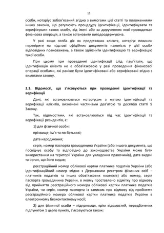 15
особи, нотаріус зобов’язаний згідно з вимогами цієї статті та положеннями
інших законів, що регулюють процедуру ідентифікації, ідентифікувати та
верифікувати також особу, від імені або за дорученням якої проводиться
фінансова операція, а також встановити вигодоодержувача.
У разі якщо особа діє як представник клієнта, нотаріус повинен
перевірити на підставі офіційних документів наявність у цієї особи
відповідних повноважень, а також здійснити ідентифікацію та верифікацію
такої особи.
При цьому при проведенні ідентифікації слід пам’ятати, що
ідентифікація клієнта не є обов’язковою у разі проведення фінансової
операції особами, які раніше були ідентифіковані або верифіковані згідно з
вимогами закону.
2.3. Відомості, що з’ясовуються при проведенні ідентифікації та
верифікації
Дані, які встановлюються нотаріусом з метою ідентифікації та
верифікації клієнтів, визначені частинами дев’ятою та десятою статті 9
Закону.
Так, відомостями, які встановлюються під час ідентифікації та
верифікації резидентів, є:
1) для фізичної особи:
прізвище, ім’я та по батькові;
дата народження;
серія, номер паспорта громадянина України (або іншого документа, що
посвідчує особу та відповідно до законодавства України може бути
використаним на території України для укладення правочинів), дата видачі
та орган, що його видав;
реєстраційний номер облікової картки платника податків України (або
ідентифікаційний номер згідно з Державним реєстром фізичних осіб –
платників податків та інших обов’язкових платежів) або номер, серія
паспорта громадянина України, в якому проставлено відмітку про відмову
від прийняття реєстраційного номера облікової картки платника податків
України, чи серія, номер паспорта із записом про відмову від прийняття
реєстраційного номера облікової картки платника податків України в
електронному безконтактному носії;
2) для фізичної особи – підприємця, крім відомостей, передбачених
підпунктом 1 цього пункту, з’ясовуються також:
 