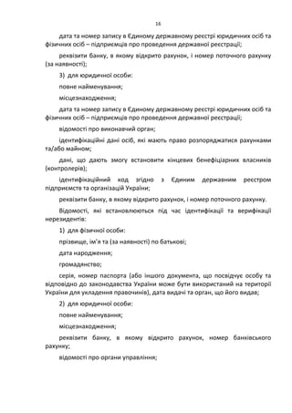 16
дата та номер запису в Єдиному державному реєстрі юридичних осіб та
фізичних осіб – підприємців про проведення державної реєстрації;
реквізити банку, в якому відкрито рахунок, і номер поточного рахунку
(за наявності);
3) для юридичної особи:
повне найменування;
місцезнаходження;
дата та номер запису в Єдиному державному реєстрі юридичних осіб та
фізичних осіб – підприємців про проведення державної реєстрації;
відомості про виконавчий орган;
ідентифікаційні дані осіб, які мають право розпоряджатися рахунками
та/або майном;
дані, що дають змогу встановити кінцевих бенефіціарних власників
(контролерів);
ідентифікаційний код згідно з Єдиним державним реєстром
підприємств та організацій України;
реквізити банку, в якому відкрито рахунок, і номер поточного рахунку.
Відомості, які встановлюються під час ідентифікації та верифікації
нерезидентів:
1) для фізичної особи:
прізвище, ім’я та (за наявності) по батькові;
дата народження;
громадянство;
серія, номер паспорта (або іншого документа, що посвідчує особу та
відповідно до законодавства України може бути використаний на території
України для укладення правочинів), дата видачі та орган, що його видав;
2) для юридичної особи:
повне найменування;
місцезнаходження;
реквізити банку, в якому відкрито рахунок, номер банківського
рахунку;
відомості про органи управління;
 