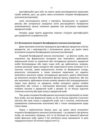 17
ідентифікаційні дані осіб, які мають право розпоряджатися рахунками
та/або майном, дані, що дають змогу встановити кінцевих бенефіціарних
власників (контролерів);
копія легалізованого витягу з торгового, банківського чи судового
реєстру або нотаріально засвідчена копія реєстраційного посвідчення
уповноваженого органу іноземної держави про реєстрацію відповідної
юридичної особи.
Нотаріус щодо трастів додатково повинен з’ясувати ідентифікаційні
дані довірителів та довірених осіб.
2.4. Встановлення кінцевого бенефіціарного власника (контролера)
Дуже важливим аспектом проведення ідентифікації юридичних осіб (як
резидентів, так і нерезидентів) є встановлення даних, що дають змогу
встановити кінцевого бенефіціарного власника (контролера).
Кінцевий бенефіціарний власник (контролер) – це фізична особа, яка
незалежно від формального володіння має можливість здійснювати
вирішальний вплив на управління або господарську діяльність юридичної
особи безпосередньо або через інших осіб, що здійснюється, зокрема,
шляхом реалізації права володіння або користування всіма активами чи їх
значною часткою, права вирішального впливу на формування складу,
результати голосування, а також вчинення правочинів, які надають
можливість визначати умови господарської діяльності, давати обов’язкові
до виконання вказівки або виконувати функції органу управління, або яка
має можливість здійснювати вплив шляхом прямого або опосередкованого
(через іншу фізичну чи юридичну особу) володіння однією особою
самостійно або спільно з пов’язаними фізичними та/або юридичними
особами часткою в юридичній особі у розмірі 25 чи більше відсотків
статутного капіталу або прав голосу в юридичній особі.
При цьому кінцевим бенефіціарним власником (контролером) не може
бути особа, яка має формальне право на 25 чи більше відсотків статутного
капіталу або прав голосу в юридичній особі, але є агентом, номінальним
утримувачем (номінальним власником) або є тільки посередником щодо
такого права.
Згідно з термінологією Закону, дані, що дають змогу встановити
кінцевого бенефіціарного власника (контролера), – це відомості про фізичну
особу, які включають прізвище, ім’я та по батькові (за наявності) фізичної
особи (фізичних осіб), країну її (їх) постійного місця проживання та дату
народження (пункт 10 частини першої статті 1).
 