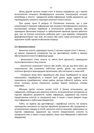 18
Абзац другий частини сьомої статті 9 Закону передбачає, що з метою
встановлення кінцевого бенефіціарного власника (контролера) нотаріус
витребовує у клієнта - юридичної особи інформацію та/або документи, що
підтверджують наявність структури власності такого клієнта.
При цьому пункт 8 розділу ІІІ Положення визначає, що у разі
неможливості отримати інформацію про кінцевого бенефіціарного власника
(контролера) нотаріус відмовляє у встановленні ділових відносин або
проведенні фінансової операції та зобов'язаний протягом одного робочого
дня, але не пізніше наступного робочого дня з дня відмови, повідомити
Держфінмоніторинг про осіб, які мають або мали намір встановити ділові
відносини та/або провести фінансові операції.
2.5. Вивчення клієнта
Вивчення клієнта, відповідно пункту 5 частини першої статті 1 Закону, –
це процес отримання нотаріусом під час ідентифікації та/або в процесі
обслуговування клієнта інформації щодо:
- фінансового стану клієнта та змісту його діяльності; проведення
оцінки фінансового стану клієнта;
- визначення належності клієнта або особи, яка діє від його імені, до
національних або іноземних публічних діячів, діячів, що виконують
політичні функції в міжнародних організаціях, або пов’язаних з ними осіб;
- з’ясування місця його проживання або місця перебування чи місця
тимчасового перебування в Україні (усіх даних щодо адреси місця
проживання (перебування): назва країни, регіону (області), району, міста
(села, селища), вулиці (провулку), номера будівлі (корпусу), номера
квартири).
Абзацом третім частини сьомої статті 9 Закону встановлено, що
інформація, необхідна для вивчення клієнта, встановлюються нотаріусом на
підставі офіційних документів та/або інформації, одержаної від клієнта
(представника клієнта) та засвідченої ним, а також з інших джерел, якщо
така інформація є публічною (відкритою).
Тобто, на відміну від ідентифікації і верифікації клієнта, які можуть
проводитись виключно на підставі офіційних документів або засвідчених в
установленому порядку їх копій, вивчення клієнта можливо здійснювати на
підставі інформації, одержаної від клієнта (представника клієнта) та
засвідченої ним, а також з інших джерел, якщо така інформація є публічною
(відкритою).
 