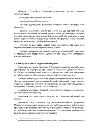 19
Пунктом 27 розділу ІІІ Положення встановлено, що при вивченні
клієнта нотаріус:
- досліджує зміст діяльності клієнта;
- оцінює фінансовий стан клієнта;
- аналізує відповідність фінансових операцій клієнта специфіці його
діяльності;
- визначає належність клієнта або особи, яка діє від його імені, до
національних, іноземних публічних діячів та діячів, що виконують політичні
функції в міжнародних організаціях, їх близьких осіб або пов'язаних з ними
осіб на підставі отриманих від них документів та інформації з інших джерел,
якщо така інформація є публічною (відкритою);
- з’ясовує усі дані щодо адреси місця проживання або місця його
перебування (тимчасового перебування) в Україні;
- з’ясовує інформацію про наявність клієнта в переліку осіб, пов’язаних
із провадженням терористичної діяльності або щодо яких застосовано
міжнародні санкції.
2.6. Заходи обачливості щодо публічних діячів
Відповідно до пункту 25 розділу ІІІ Положення якщо під час здійснення
ідентифікації та верифікації або вивчення фінансової діяльності клієнта
(особи, яка діє від його імені) нотаріус встановив, що клієнт має відношення
до публічних діячів, або пов’язаних з ними осіб, нотаріус повинен:
вживати заходів для з'ясування джерел походження коштів клієнта на
підставі отриманих від нього документів та/або інформації з інших джерел,
якщо така інформація є публічною (відкритою), що підтверджують джерела
походження їх активів, прав на такі активи тощо;
проводити моніторинг операцій такого клієнта у порядку, визначеному
для клієнтів високого ризику;
проводити не рідше одного разу на рік уточнення інформації про
клієнта.
Додатково слід зазначити, що Держфінмоніторингом розроблені
Методичні рекомендації щодо виявлення публічних діячів та забезпечення
проведення фінансового моніторингу їх фінансових операцій, які розміщені
на офіційному веб-сайті Держфінмоніторингу11
. Ці Методичні рекомендації
рекомендовані для використання нотаріусами.
11
Методичні рекомендації щодо виявлення публічних діячів та забезпечення проведення фінансового
 