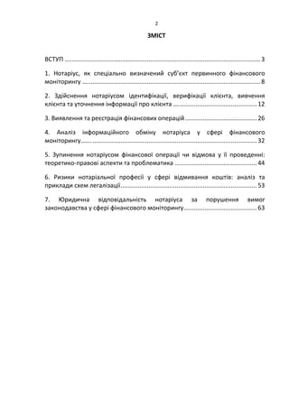 2
ЗМІСТ
ВСТУП ................................................................................................................3
1. Нотаріус, як спеціально визначений суб’єкт первинного фінансового
моніторингу …...................................................................................................8
2. Здійснення нотаріусом ідентифікації, верифікації клієнта, вивчення
клієнта та уточнення інформації про клієнта ….............................................12
3. Виявлення та реєстрація фінансових операцій.........................................26
4. Аналіз інформаційного обміну нотаріуса у сфері фінансового
моніторингу……...............................................................................................32
5. Зупинення нотаріусом фінансової операції чи відмова у її проведенні:
теоретико-правові аспекти та проблематика ...............................................44
6. Ризики нотаріальної професії у сфері відмивання коштів: аналіз та
приклади схем легалізації..............................................................................53
7. Юридична відповідальність нотаріуса за порушення вимог
законодавства у сфері фінансового моніторингу..........................................63
 