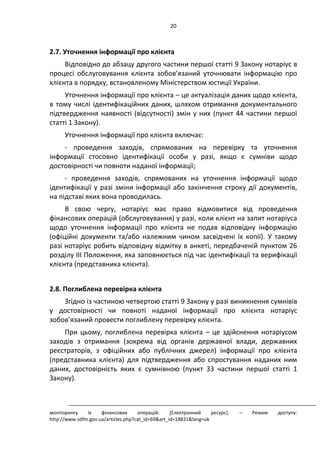 20
2.7. Уточнення інформації про клієнта
Відповідно до абзацу другого частини першої статті 9 Закону нотаріус в
процесі обслуговування клієнта зобов’язаний уточнювати інформацію про
клієнта в порядку, встановленому Міністерством юстиції України.
Уточнення інформації про клієнта – це актуалізація даних щодо клієнта,
в тому числі ідентифікаційних даних, шляхом отримання документального
підтвердження наявності (відсутності) змін у них (пункт 44 частини першої
статті 1 Закону).
Уточнення інформації про клієнта включає:
- проведення заходів, спрямованих на перевірку та уточнення
інформації стосовно ідентифікації особи у разі, якщо є сумніви щодо
достовірності чи повноти наданої інформації;
- проведення заходів, спрямованих на уточнення інформації щодо
ідентифікації у разі зміни інформації або закінчення строку дії документів,
на підставі яких вона проводилась.
В свою чергу, нотаріус має право відмовитися від проведення
фінансових операцій (обслуговування) у разі, коли клієнт на запит нотаріуса
щодо уточнення інформації про клієнта не подав відповідну інформацію
(офіційні документи та/або належним чином засвідчені їх копії). У такому
разі нотаріус робить відповідну відмітку в анкеті, передбаченій пунктом 26
розділу ІІІ Положення, яка заповнюється під час ідентифікації та верифікації
клієнта (представника клієнта).
2.8. Поглиблена перевірка клієнта
Згідно із частиною четвертою статті 9 Закону у разі виникнення сумнівів
у достовірності чи повноті наданої інформації про клієнта нотаріус
зобов’язаний провести поглиблену перевірку клієнта.
При цьому, поглиблена перевірка клієнта – це здійснення нотаріусом
заходів з отримання (зокрема від органів державної влади, державних
реєстраторів, з офіційних або публічних джерел) інформації про клієнта
(представника клієнта) для підтвердження або спростування наданих ним
даних, достовірність яких є сумнівною (пункт 33 частини першої статті 1
Закону).
моніторингу їх фінансових операцій: *Електронний ресурс+. – Режим доступу:
http://www.sdfm.gov.ua/articles.php?cat_id=69&art_id=18831&lang=uk
 