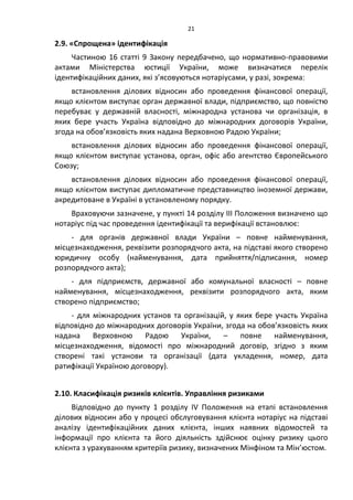 21
2.9. «Спрощена» ідентифікація
Частиною 16 статті 9 Закону передбачено, що нормативно-правовими
актами Міністерства юстиції України, може визначатися перелік
ідентифікаційних даних, які з’ясовуються нотаріусами, у разі, зокрема:
встановлення ділових відносин або проведення фінансової операції,
якщо клієнтом виступає орган державної влади, підприємство, що повністю
перебуває у державній власності, міжнародна установа чи організація, в
яких бере участь Україна відповідно до міжнародних договорів України,
згода на обов’язковість яких надана Верховною Радою України;
встановлення ділових відносин або проведення фінансової операції,
якщо клієнтом виступає установа, орган, офіс або агентство Європейського
Союзу;
встановлення ділових відносин або проведення фінансової операції,
якщо клієнтом виступає дипломатичне представництво іноземної держави,
акредитоване в Україні в установленому порядку.
Враховуючи зазначене, у пункті 14 розділу ІІІ Положення визначено що
нотаріус під час проведення ідентифікації та верифікації встановлює:
- для органів державної влади України – повне найменування,
місцезнаходження, реквізити розпорядчого акта, на підставі якого створено
юридичну особу (найменування, дата прийняття/підписання, номер
розпорядчого акта);
- для підприємств, державної або комунальної власності – повне
найменування, місцезнаходження, реквізити розпорядчого акта, яким
створено підприємство;
- для міжнародних установ та організацій, у яких бере участь Україна
відповідно до міжнародних договорів України, згода на обов’язковість яких
надана Верховною Радою України, – повне найменування,
місцезнаходження, відомості про міжнародний договір, згідно з яким
створені такі установи та організації (дата укладення, номер, дата
ратифікації Україною договору).
2.10. Класифікація ризиків клієнтів. Управління ризиками
Відповідно до пункту 1 розділу ІV Положення на етапі встановлення
ділових відносин або у процесі обслуговування клієнта нотаріус на підставі
аналізу ідентифікаційних даних клієнта, інших наявних відомостей та
інформації про клієнта та його діяльність здійснює оцінку ризику цього
клієнта з урахуванням критеріїв ризику, визначених Мінфіном та Мін’юстом.
 