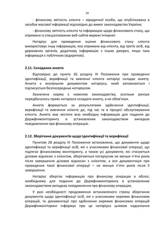 24
- фінансову звітність клієнта – юридичної особи, що опублікована в
засобах масової інформації відповідно до вимог законодавства України;
- фінансову звітність клієнта та інформацію щодо фінансового стану, що
отримана із спеціалізованих веб-сайтів мережі Інтернет.
Нотаріус для проведення оцінки фінансового стану клієнта
використовує іншу інформацію, яка отримана від клієнта, від третіх осіб, від
державних органів, додаткову інформацію з інших джерел, якщо така
інформація є публічною (відкритою).
2.11. Складання анкети
Відповідно до пункту 26 розділу ІІІ Положення при проведенні
ідентифікації, верифікації та вивченні клієнта нотаріус складає анкету.
Анкета є внутрішнім документом нотаріуса, який заповнюється і
підписується безпосередньо нотаріусом.
Зазначена норма є новелою законодавства, оскільки раніше
передбачалось право нотаріуса складати анкету, а не обов’язок.
Анкета формується за результатами здійснення ідентифікації,
верифікації та вивчення клієнта до, під час та в процесі обслуговування
клієнта. Анкета має містити всю необхідну інформацію для подання до
Держфінмоніторингу в установлених законодавством випадках
повідомлення про фінансову операцію.
2.12. Зберігання документів щодо ідентифікації та верифікації
Пунктом 28 розділу ІІІ Положення встановлено, що документи щодо
ідентифікації та верифікації осіб, які є учасниками фінансової операції, що
підлягає фінансовому моніторингу, а також усі документи, які стосуються
ділових відносин з клієнтом, зберігаються нотаріусом не менше п’яти років
після завершення ділових відносин з клієнтом, а вся документація про
проведення такої фінансової операції – не менше п’яти років після її
завершення.
Нотаріус зберігає інформацію про фінансову операцію в обсязі,
необхідному для подання до Держфінмоніторингу в установлених
законодавством випадках повідомлення про фінансову операцію.
У разі необхідності продовження встановленого строку зберігання
документів щодо ідентифікації осіб, які є учасниками окремих фінансових
операцій, та документації про здійснення окремих фінансових операцій
Держфінмоніторинг інформує про це нотаріуса шляхом надсилання
 