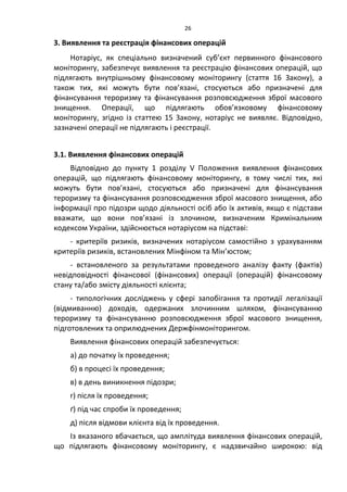 26
3. Виявлення та реєстрація фінансових операцій
Нотаріус, як спеціально визначений суб’єкт первинного фінансового
моніторингу, забезпечує виявлення та реєстрацію фінансових операцій, що
підлягають внутрішньому фінансовому моніторингу (стаття 16 Закону), а
також тих, які можуть бути пов’язані, стосуються або призначені для
фінансування тероризму та фінансування розповсюдження зброї масового
знищення. Операції, що підлягають обов’язковому фінансовому
моніторингу, згідно із статтею 15 Закону, нотаріус не виявляє. Відповідно,
зазначені операції не підлягають і реєстрації.
3.1. Виявлення фінансових операцій
Відповідно до пункту 1 розділу V Положення виявлення фінансових
операцій, що підлягають фінансовому моніторингу, в тому числі тих, які
можуть бути пов’язані, стосуються або призначені для фінансування
тероризму та фінансування розповсюдження зброї масового знищення, або
інформації про підозри щодо діяльності осіб або їх активів, якщо є підстави
вважати, що вони пов’язані із злочином, визначеним Кримінальним
кодексом України, здійснюється нотаріусом на підставі:
- критеріїв ризиків, визначених нотаріусом самостійно з урахуванням
критеріїв ризиків, встановлених Мінфіном та Мін’юстом;
- встановленого за результатами проведеного аналізу факту (фактів)
невідповідності фінансової (фінансових) операції (операцій) фінансовому
стану та/або змісту діяльності клієнта;
- типологічних досліджень у сфері запобігання та протидії легалізації
(відмиванню) доходів, одержаних злочинним шляхом, фінансуванню
тероризму та фінансуванню розповсюдження зброї масового знищення,
підготовлених та оприлюднених Держфінмоніторингом.
Виявлення фінансових операцій забезпечується:
а) до початку їх проведення;
б) в процесі їх проведення;
в) в день виникнення підозри;
г) після їх проведення;
ґ) під час спроби їх проведення;
д) після відмови клієнта від їх проведення.
Із вказаного вбачається, що амплітуда виявлення фінансових операцій,
що підлягають фінансовому моніторингу, є надзвичайно широкою: від
 