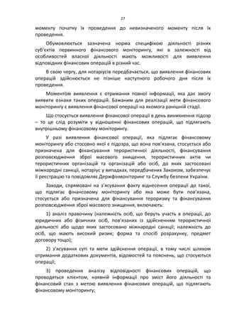 27
моменту початку їх проведення до невизначеного моменту після їх
проведення.
Обумовлюється зазначена норма специфікою діяльності різних
суб’єктів первинного фінансового моніторингу, які в залежності від
особливостей власної діяльності мають можливості для виявлення
відповідних фінансових операцій в різний час.
В свою чергу, для нотаріусів передбачається, що виявлення фінансових
операцій здійснюється не пізніше наступного робочого дня після їх
проведення.
Моментом виявлення є отримання повної інформації, яка дає змогу
виявити ознаки таких операцій. Бажаним для реалізації мети фінансового
моніторингу є виявлення фінансової операції на якомога ранішній стадії.
Що стосується виявлення фінансової операції в день виникнення підозр
– то це слід розуміти у відношенні фінансових операцій, що підлягають
внутрішньому фінансовому моніторингу.
У разі виявлення фінансової операції, яка підлягає фінансовому
моніторингу або стосовно якої є підозра, що вона пов’язана, стосується або
призначена для фінансування терористичної діяльності, фінансування
розповсюдження зброї масового знищення, терористичних актів чи
терористичних організацій та організацій або осіб, до яких застосовані
міжнародні санкції, нотаріус у випадках, передбачених Законом, забезпечує
її реєстрацію та повідомляє Держфінмоніторинг та Службу безпеки України.
Заходи, спрямовані на з’ясування факту віднесення операції до такої,
що підлягає фінансовому моніторингу або яка може бути пов’язана,
стосується або призначена для фінансування тероризму та фінансування
розповсюдження зброї масового знищення, включають:
1) аналіз правочину (належність осіб, що беруть участь в операції, до
юридичних або фізичних осіб, пов’язаних із здійсненням терористичної
діяльності або щодо яких застосовано міжнародні санкції; належність до
осіб, що мають високий ризик; форма та спосіб розрахунку, предмет
договору тощо);
2) з’ясування суті та мети здійснення операції, в тому числі шляхом
отримання додаткових документів, відомостей та пояснень, що стосуються
операції;
3) проведення аналізу відповідності фінансових операцій, що
проводяться клієнтом, наявній інформації про зміст його діяльності та
фінансовий стан з метою виявлення фінансових операцій, що підлягають
фінансовому моніторингу;
 
