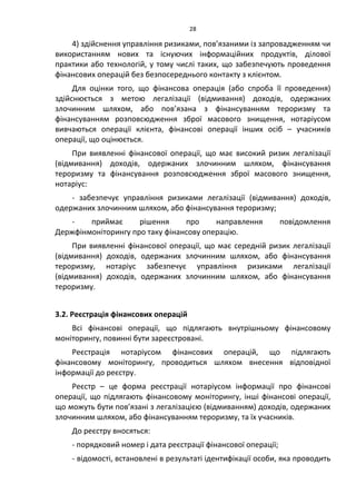 28
4) здійснення управління ризиками, пов’язаними із запровадженням чи
використанням нових та існуючих інформаційних продуктів, ділової
практики або технологій, у тому числі таких, що забезпечують проведення
фінансових операцій без безпосереднього контакту з клієнтом.
Для оцінки того, що фінансова операція (або спроба її проведення)
здійснюється з метою легалізації (відмивання) доходів, одержаних
злочинним шляхом, або пов’язана з фінансуванням тероризму та
фінансуванням розповсюдження зброї масового знищення, нотаріусом
вивчаються операції клієнта, фінансові операції інших осіб – учасників
операції, що оцінюється.
При виявленні фінансової операції, що має високий ризик легалізації
(відмивання) доходів, одержаних злочинним шляхом, фінансування
тероризму та фінансування розповсюдження зброї масового знищення,
нотаріус:
- забезпечує управління ризиками легалізації (відмивання) доходів,
одержаних злочинним шляхом, або фінансування тероризму;
- приймає рішення про направлення повідомлення
Держфінмоніторингу про таку фінансову операцію.
При виявленні фінансової операції, що має середній ризик легалізації
(відмивання) доходів, одержаних злочинним шляхом, або фінансування
тероризму, нотаріус забезпечує управління ризиками легалізації
(відмивання) доходів, одержаних злочинним шляхом, або фінансування
тероризму.
3.2. Реєстрація фінансових операцій
Всі фінансові операції, що підлягають внутрішньому фінансовому
моніторингу, повинні бути зареєстровані.
Реєстрація нотаріусом фінансових операцій, що підлягають
фінансовому моніторингу, проводиться шляхом внесення відповідної
інформації до реєстру.
Реєстр – це форма реєстрації нотаріусом інформації про фінансові
операції, що підлягають фінансовому моніторингу, інші фінансові операції,
що можуть бути пов’язані з легалізацією (відмиванням) доходів, одержаних
злочинним шляхом, або фінансуванням тероризму, та їх учасників.
До реєстру вносяться:
- порядковий номер і дата реєстрації фінансової операції;
- відомості, встановлені в результаті ідентифікації особи, яка проводить
 
