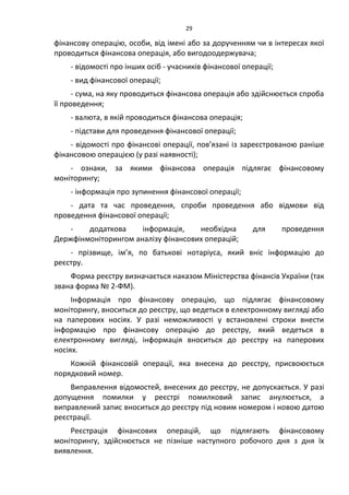 29
фінансову операцію, особи, від імені або за дорученням чи в інтересах якої
проводиться фінансова операція, або вигодоодержувача;
- відомості про інших осіб - учасників фінансової операції;
- вид фінансової операції;
- сума, на яку проводиться фінансова операція або здійснюється спроба
її проведення;
- валюта, в якій проводиться фінансова операція;
- підстави для проведення фінансової операції;
- відомості про фінансові операції, пов’язані із зареєстрованою раніше
фінансовою операцією (у разі наявності);
- ознаки, за якими фінансова операція підлягає фінансовому
моніторингу;
- інформація про зупинення фінансової операції;
- дата та час проведення, спроби проведення або відмови від
проведення фінансової операції;
- додаткова інформація, необхідна для проведення
Держфінмоніторингом аналізу фінансових операцій;
- прізвище, ім’я, по батькові нотаріуса, який вніс інформацію до
реєстру.
Форма реєстру визначається наказом Міністерства фінансів України (так
звана форма № 2-ФМ).
Інформація про фінансову операцію, що підлягає фінансовому
моніторингу, вноситься до реєстру, що ведеться в електронному вигляді або
на паперових носіях. У разі неможливості у встановлені строки внести
інформацію про фінансову операцію до реєстру, який ведеться в
електронному вигляді, інформація вноситься до реєстру на паперових
носіях.
Кожній фінансовій операції, яка внесена до реєстру, присвоюється
порядковий номер.
Виправлення відомостей, внесених до реєстру, не допускається. У разі
допущення помилки у реєстрі помилковий запис анулюється, а
виправлений запис вноситься до реєстру під новим номером і новою датою
реєстрації.
Реєстрація фінансових операцій, що підлягають фінансовому
моніторингу, здійснюється не пізніше наступного робочого дня з дня їх
виявлення.
 