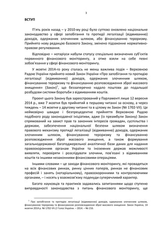 3
ВСТУП
П’ять років назад – у 2010-му році було суттєво оновлено національне
законодавство у сфері запобігання та протидії легалізації (відмиванню)
доходів, одержаних злочинним шляхом, або фінансуванню тероризму.
Прийнято нову редакцію базового Закону, змінено підзаконне нормативно-
правове регулювання.
Відповідно – нотаріуси набули статусу спеціально визначених суб’єктів
первинного фінансового моніторингу, а отже взяли на себе певні
зобов’язання у сфері фінансового моніторингу.
У жовтні 2014-го року сталась не менш важлива подія – Верховною
Радою України прийнято новий Закон України «Про запобігання та протидію
легалізації (відмиванню) доходів, одержаних злочинним шляхом,
фінансуванню тероризму та фінансуванню розповсюдження зброї масового
знищення» (Закон)1
, що беззаперечно надало поштовх до подальшої
розбудови системи боротьби з відмиванням коштів.
Проект цього Закону був зареєстрований у Парламенті лише 12 вересня
2014 р., вже 7 жовтня був прийнятий в першому читанні за основу, а через
тиждень – 14 жовтня у другому читанні та в цілому як Закон (№ 1702-VII). Це
неймовірно швидке і безпрецедентне прийняття Верховною Радою
подібного роду законодавчої ініціативи, адже (із преамбули Закону) Закон
спрямований на захист прав та законних інтересів громадян, суспільства і
держави, забезпечення національної безпеки шляхом визначення
правового механізму протидії легалізації (відмиванню) доходів, одержаних
злочинним шляхом, фінансуванню тероризму та фінансуванню
розповсюдження зброї масового знищення, а також формування
загальнодержавної багатоджерельної аналітичної бази даних для надання
правоохоронним органам України та іноземних держав можливості
виявляти, перевіряти і розслідувати злочини, пов’язані з відмиванням
коштів та іншими незаконними фінансовими операціями.
Іншими словами – це заходи фінансового моніторингу, які провадяться
на всіх фінансових ринках, ринку цінних паперів, ринках не фінансових
професій і занять (нотаріальному), правоохоронними та контролюючими
органами, – і носять у взаємозв’язку подекуди суперечливий характер.
Багато науковців та практиків задавались запитаннями щодо ступеню
виправданості законодавства з питань фінансового моніторингу, ще
1
Про запобігання та протидію легалізації (відмиванню) доходів, одержаних злочинним шляхом,
фінансуванню тероризму та фінансуванню розповсюдження зброї масового знищення: Закон України, 14
жовтня 2014 р. № 1702-VII // Голос України. – 2014. – № 216.
 