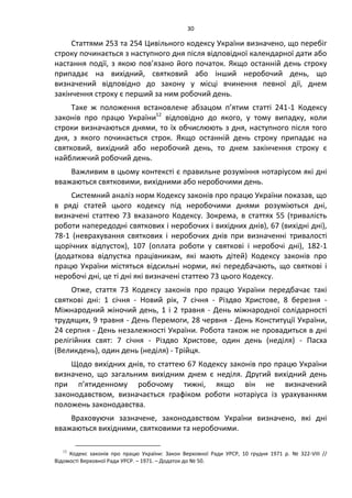 30
Статтями 253 та 254 Цивільного кодексу України визначено, що перебіг
строку починається з наступного дня після відповідної календарної дати або
настання події, з якою пов’язано його початок. Якщо останній день строку
припадає на вихідний, святковий або інший неробочий день, що
визначений відповідно до закону у місці вчинення певної дії, днем
закінчення строку є перший за ним робочий день.
Таке ж положення встановлене абзацом п’ятим статті 241-1 Кодексу
законів про працю України12
відповідно до якого, у тому випадку, коли
строки визначаються днями, то їх обчислюють з дня, наступного після того
дня, з якого починається строк. Якщо останній день строку припадає на
святковий, вихідний або неробочий день, то днем закінчення строку є
найближчий робочий день.
Важливим в цьому контексті є правильне розуміння нотаріусом які дні
вважаються святковими, вихідними або неробочими день.
Системний аналіз норм Кодексу законів про працю України показав, що
в ряді статей цього кодексу під неробочими днями розуміються дні,
визначені статтею 73 вказаного Кодексу. Зокрема, в статтях 55 (тривалість
роботи напередодні святкових і неробочих і вихідних днів), 67 (вихідні дні),
78-1 (неврахування святкових і неробочих днів при визначенні тривалості
щорічних відпусток), 107 (оплата роботи у святкові і неробочі дні), 182-1
(додаткова відпустка працівникам, які мають дітей) Кодексу законів про
працю України містяться відсильні норми, які передбачають, що святкові і
неробочі дні, це ті дні які визначені статтею 73 цього Кодексу.
Отже, стаття 73 Кодексу законів про працю України передбачає такі
святкові дні: 1 січня - Новий рік, 7 січня - Різдво Христове, 8 березня -
Міжнародний жіночий день, 1 і 2 травня - День міжнародної солідарності
трудящих, 9 травня - День Перемоги, 28 червня - День Конституції України,
24 серпня - День незалежності України. Робота також не провадиться в дні
релігійних свят: 7 січня - Різдво Христове, один день (неділя) - Пасха
(Великдень), один день (неділя) - Трійця.
Щодо вихідних днів, то статтею 67 Кодексу законів про працю України
визначено, що загальним вихідним днем є неділя. Другий вихідний день
при п’ятиденному робочому тижні, якщо він не визначений
законодавством, визначається графіком роботи нотаріуса із урахуванням
положень законодавства.
Враховуючи зазначене, законодавством України визначено, які дні
вважаються вихідними, святковими та неробочими.
12
Кодекс законів про працю України: Закон Верховної Ради УРСР, 10 грудня 1971 р. № 322-VIII //
Відомості Верховної Ради УРСР. – 1971. – Додаток до № 50.
 