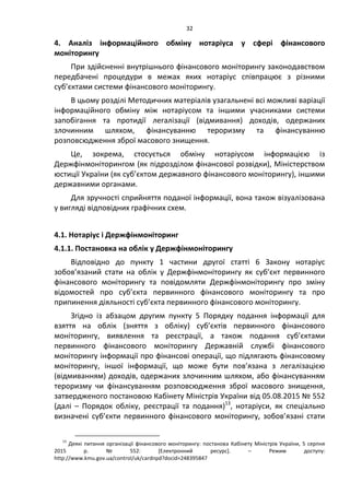 32
4. Аналіз інформаційного обміну нотаріуса у сфері фінансового
моніторингу
При здійсненні внутрішнього фінансового моніторингу законодавством
передбачені процедури в межах яких нотаріус співпрацює з різними
суб’єктами системи фінансового моніторингу.
В цьому розділі Методичних матеріалів узагальнені всі можливі варіації
інформаційного обміну між нотаріусом та іншими учасниками системи
запобігання та протидії легалізації (відмивання) доходів, одержаних
злочинним шляхом, фінансуванню тероризму та фінансуванню
розповсюдження зброї масового знищення.
Це, зокрема, стосується обміну нотаріусом інформацією із
Держфінмоніторингом (як підрозділом фінансової розвідки), Міністерством
юстиції України (як суб’єктом державного фінансового моніторингу), іншими
державними органами.
Для зручності сприйняття поданої інформації, вона також візуалізована
у вигляді відповідних графічних схем.
4.1. Нотаріус і Держфінмоніторинг
4.1.1. Постановка на облік у Держфінмоніторингу
Відповідно до пункту 1 частини другої статті 6 Закону нотаріус
зобов’язаний стати на облік у Держфінмоніторингу як суб’єкт первинного
фінансового моніторингу та повідомляти Держфінмоніторингу про зміну
відомостей про суб’єкта первинного фінансового моніторингу та про
припинення діяльності суб’єкта первинного фінансового моніторингу.
Згідно із абзацом другим пункту 5 Порядку подання інформації для
взяття на облік (зняття з обліку) суб’єктів первинного фінансового
моніторингу, виявлення та реєстрації, а також подання суб’єктами
первинного фінансового моніторингу Державній службі фінансового
моніторингу інформації про фінансові операції, що підлягають фінансовому
моніторингу, іншої інформації, що може бути пов’язана з легалізацією
(відмиванням) доходів, одержаних злочинним шляхом, або фінансуванням
тероризму чи фінансуванням розповсюдження зброї масового знищення,
затвердженого постановою Кабінету Міністрів України від 05.08.2015 № 552
(далі – Порядок обліку, реєстрації та подання)13
, нотаріуси, як спеціально
визначені суб’єкти первинного фінансового моніторингу, зобов’язані стати
13
Деякі питання організації фінансового моніторингу: постанова Кабінету Міністрів України, 5 серпня
2015 р. № 552: *Електронний ресурс+. – Режим доступу:
http://www.kmu.gov.ua/control/uk/cardnpd?docid=248395847
 