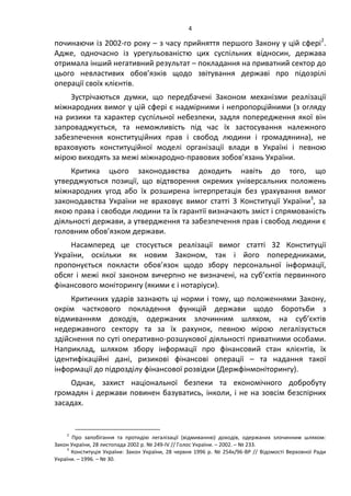 4
починаючи із 2002-го року – з часу прийняття першого Закону у цій сфері2
.
Адже, одночасно із урегульованістю цих суспільних відносин, держава
отримала інший негативний результат – покладання на приватний сектор до
цього невластивих обов’язків щодо звітування державі про підозрілі
операції своїх клієнтів.
Зустрічаються думки, що передбачені Законом механізми реалізації
міжнародних вимог у цій сфері є надмірними і непропорційними (з огляду
на ризики та характер суспільної небезпеки, задля попередження якої він
запроваджується, та неможливість під час їх застосування належного
забезпечення конституційних прав і свобод людини і громадянина), не
враховують конституційної моделі організації влади в Україні і певною
мірою виходять за межі міжнародно-правових зобов’язань України.
Критика цього законодавства доходить навіть до того, що
утверджуються позиції, що відтворення окремих універсальних положень
міжнародних угод або їх розширена інтерпретація без урахування вимог
законодавства України не враховує вимог статті 3 Конституції України3
, за
якою права і свободи людини та їх гарантії визначають зміст і спрямованість
діяльності держави, а утвердження та забезпечення прав і свобод людини є
головним обов’язком держави.
Насамперед це стосується реалізації вимог статті 32 Конституції
України, оскільки як новим Законом, так і його попередниками,
пропонується покласти обов’язок щодо збору персональної інформації,
обсяг і межі якої законом вичерпно не визначені, на суб’єктів первинного
фінансового моніторингу (якими є і нотаріуси).
Критичних ударів зазнають ці норми і тому, що положеннями Закону,
окрім часткового покладення функцій держави щодо боротьби з
відмиванням доходів, одержаних злочинним шляхом, на суб’єктів
недержавного сектору та за їх рахунок, певною мірою легалізується
здійснення по суті оперативно-розшукової діяльності приватними особами.
Наприклад, шляхом збору інформації про фінансовий стан клієнтів, їх
ідентифікаційні дані, ризикові фінансові операції – та надання такої
інформації до підрозділу фінансової розвідки (Держфінмоніторингу).
Однак, захист національної безпеки та економічного добробуту
громадян і держави повинен базуватись, інколи, і не на зовсім безспірних
засадах.
2
Про запобігання та протидію легалізації (відмиванню) доходів, одержаних злочинним шляхом:
Закон України, 28 листопада 2002 р. № 249-IV // Голос України. – 2002. – № 233.
3
Конституція України: Закон України, 28 червня 1996 р. № 254к/96-ВР // Відомості Верховної Ради
України. – 1996. – № 30.
 