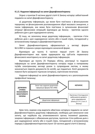 40
4.1.5. Надання інформації на запит Держфінмоніторингу
Згідно з пунктом 9 частини другої статті 6 Закону нотаріус зобов’язаний
подавати на запит Держфінмоніторингу:
а) додаткову інформацію, що може бути пов’язана з фінансуванням
тероризму чи фінансуванням розповсюдження зброї масового знищення, а
також інформацію, яка може бути пов’язана із зупиненням фінансової
операції (фінансових операцій) відповідно до Закону - протягом одного
робочого дня з дня надходження запиту;
б) іншу, не зазначену вище додаткову інформацію, - протягом п’яти
робочих днів з дня надходження запиту або в інший строк, погоджений у
встановленому порядку із Держфінмоніторингом.
Запит Держфінмоніторингу оформлюється у вигляді форми
№ 6-ФМ та повинен суворо відповідати зазначеній формі.
Відповідно до пункту 6 частини першої статті 20 Закону
Держфінмоніторинг має право одержувати від суб’єктів первинного
фінансового моніторингу на запит додаткову інформацію.
Відповідно до пункту 25 Порядку обліку, реєстрації та подання
інформацію на запит Держфінмоніторингу нотаріус подає в паперовому
та/або електронному вигляді разом із супровідним листом, в якому
зазначається перелік документів (їх копій), що подаються. Копії документів
повинні бути засвідчені підписом нотаріуса, скріпленим печаткою.
Надання інформації на запит Держфінмоніторингу не є розголошенням
професійної таємниці.
Крім того, окремо слід виділити обов’язок нотаріуса подавати на запит
Держфінмоніторингу додаткову інформацію, необхідну для виконання ним
запиту, що надійшов від уповноваженого органу іноземної держави,
зокрема інформацію з обмеженим доступом, протягом п’яти робочих днів з
дня надходження запиту або в інший строк, погоджений у встановленому
порядку із Держфінмоніторингом (пункт 10 частини другої статті 6 Закону).
ДЕРЖАВНА
СЛУЖБА
ФІНАНСОВОГО
МОНІТОРИНГУ
УКРАЇНИ
НОТАРІУС
Протягом п’яти (одного)
робочих(ого) днів(я) з
дати надходження
запиту (п. 9 ч. 2 ст. 6
Закону)
Запит про надання додаткової
інформації (форма № 6-ФМ)
Додаткова інформація
 