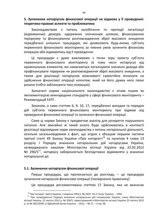 44
5. Зупинення нотаріусом фінансової операції чи відмова у її проведенні:
теоретико-правові аспекти та проблематика
Законодавством з питань запобігання та протидії легалізації
(відмиванню) доходів, одержаних злочинним шляхом, фінансуванню
тероризму та фінансуванню розповсюдження зброї масового знищення
передбачені унікальні процедури, які дозволяють будь-якому суб’єкту
первинного фінансового моніторингу за певних умов зупинити фінансову
операцію або відмовитись від її проведення.
Ці процедури є дуже важливими з точки зору захисту суб’єкта
первинного фінансового моніторингу (в тому числі нотаріуса) від
кримінальних елементів, які намагаються легалізувати злочинні доходи або
профінансувати тероризм чи розповсюдження зброї масового знищення, а
також для реалізації нотаріусом можливості самостійно вплинути на
здійснення фінансової операції клієнтом, який на його думку несе певні
ризики (тобто заблокувати таку операцію).
Зазначені норми національного законодавства є нічим іншим як
імплементацією міжнародних стандартів у сфері фінансового моніторингу –
Рекомендацій FATF .
Законом, а саме статтям 6, 9, 10, 17, передбачені випадки та порядок
дій суб’єкта первинного фінансового моніторингу при відмові від
проведення фінансової операції та зупиненні фінансової операції.
Саме ці норми Закону є предметом аналізу для розкриття порушеного
питання. Але звичайно ж такий аналіз буде здійснюватись в контексті
реалізації відповідних норм законодавства з питань нотаріальної діяльності,
оскільки загальновідомим є факт, що згідно з абзацом першим частини
третьої статті 49 Закону України «Про нотаріат»16
та пунктом 4 глави 13
розділу І Порядку вчинення нотаріальних дій нотаріусами України,
затвердженого наказом Міністерства юстиції України від 22.02.2012
№ 296/517
, нотаріусу забороняється безпідставно відмовляти у вчиненні
нотаріальної дії.
5.1. Зупинення нотаріусом фінансової операції
Перша процедура, що пропонується до розгляду, – це процедура
зупинення нотаріусом фінансової операції (посвідчення правочину).
Ця процедура регламентована статтею 17 Закону, яка не визначає
16
Про нотаріат: Закон України, 2 вересня 1993 р. № 3425- XII // Голос України. – 1993.
17
Про затвердження Порядку вчинення нотаріальних дій нотаріусами України: наказ Міністерства
юстиції України, 22 лютого 2012 р. № 296/5, зареєстрований в Міністерстві юстиції України 22 лютого 2012
р. за № 282/20595 // Офіційний вісник України. – 2012. – № 17. – Стор. 66.
 