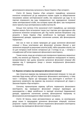 48
деталізованого механізму зупинення у Законі України «Про нотаріат».
Стаття 42 Закону України «Про нотаріат» передбачає зупинення
вчинення нотаріальної дії до вирішення справи судом за обґрунтованою
письмовою заявою заінтересованої особи, яка звернулася до суду та на
підставі отриманого від суду повідомлення про надходження позовної
заяви заінтересованої особи, яка оспорює право або факт, про посвідчення
якого просить інша заінтересована особа (частина 4).
Більше того частина п’ята зазначеної статті передбачає, що законами
України можуть бути встановлені також інші підстави для відкладення або
зупинення вчинення нотаріальних дій. Під таким законом безумовно слід
розуміти і Закон України «Про запобігання та протидію легалізації
(відмиванню) доходів, одержаних злочинним шляхом, або фінансуванню
тероризму».
Але все ж таки за своєю природою дії щодо зупинення фінансової
операції є більш властивими для фінансової установи (банку) у разі
зупинення операцій за рахунками клієнтів (осіб), тобто грошових коштів, але
не для нотаріуса який вчиняє нотаріальні дії. З огляду на це, – нотаріус є
специфічним суб’єктом первинного фінансового моніторингу.
Таким чином, якщо до нотаріуса для посвідчення правочину звернеться
особа, яка внесена до Переліку, – такий правочин посвідчувати не можна,
використовуючи при цьому механізм зупинення фінансової операції або
відмови від її проведення (якщо є ознаки внутрішнього фінансового
моніторингу).
5.2. Відмова нотаріуса від проведення фінансової операції
Що стосується відмови від проведення фінансової операції, то така дія
властива будь-якому суб’єкту первинного фінансового моніторингу, в тому
числі і нотаріусу. Однак цю процедуру слід розглядати в контексті та
одночасно розрізняти від відмови від вчинення нотаріальної дії згідно з
Законом України «Про нотаріат».
Спочатку проаналізуємо відмову суб’єкта первинного фінансового
моніторингу від проведення фінансової операції відповідно до
законодавства у сфері запобігання та протидії легалізації (відмиванню)
доходів, одержаних злочинним шляхом, фінансуванню тероризму та
фінансуванню розповсюдження зброї масового знищення.
Стаття 10 Закону, якою регламентована ця норма, за конструкцією
дещо схожа із процедурою зупинення фінансових операцій, оскільки
розрізняє і право і обов’язок суб’єкта первинного фінансового моніторингу
на відмову від проведення фінансової операції.
 