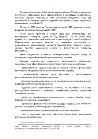 5
Локомотивом для розробки такого законодавства в Україні, а також для
постійного (подальшого) його удосконалення є міжнародні зобов’язання,
які наша Держава гарантує, як член Організації Об’єднаних Націй. Це
дотримання Стандартів Групи з розробки фінансових заходів боротьби з
відмиванням грошей (FATF).
16 лютого 2012 року на Пленарному засіданні FATF схвалено останню
редакцію оновлених Рекомендацій FATF4
.
Новий Закон прийнято в першу чергу для імплементації цих
міжнародних стандартів. Однак, не слід забувати і те, що метою його
прийняття є і виконання домовленостей в рамках угоди «стенд-бай» (SBA) з
Міжнародним валютним фондом та урахування пропозицій до
національного законодавства експертів Комітету Ради Європи з оцінки
заходів протидії відмиванню коштів та фінансуванню тероризму
(MONEYVAL).
Закон підтримано в рамках антикорупційних ініціатив Уряду та
підтверджує європейський вибір розвитку нашої держави.
Законом пропонується комплексно удосконалити національне
законодавство в сфері фінансового моніторингу за такими напрямками:
- запровадження національної оцінки ризиків системи фінансового
моніторингу та удосконалення ризик-орієнтовного підходу;
- виокремлення заходів щодо боротьби із фінансуванням
розповсюдження зброї масового знищення;
- зміни до підходу щодо визначення предикатних злочинів (включення
податкових злочинів до предикатних);
- вдосконалення законодавчих аспектів, які впливають на якість
розслідування злочинів з легалізації (відмивання) доходів, одержаних
злочинним шляхом;
- зміни до Кримінального процесуального кодексу України (щодо
підслідності злочинів з легалізації);
- здійснення фінансового моніторингу щодо національних публічних
діячів та посадових осіб міжнародних організацій;
- встановлення порогу для міжнародних грошових переказів;
- зняття порогових сум для здійснення фінансового моніторингу
ріелторами та нотаріусами;
4
Міжнародні стандарти з протидії відмиванню доходів та фінансуванню тероризму і розповсюдженню
зброї масового знищення: *Електронний ресурс+. – Режим доступу: http://
www.sdfm.gov.ua/content/file/Site_docs/2012/22.03.2012/1.pdf
 