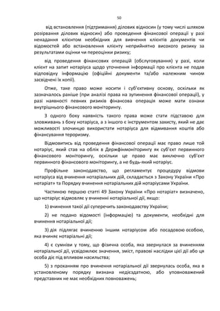 50
від встановлення (підтримання) ділових відносин (у тому числі шляхом
розірвання ділових відносин) або проведення фінансової операції у разі
ненадання клієнтом необхідних для вивчення клієнтів документів чи
відомостей або встановлення клієнту неприйнятно високого ризику за
результатами оцінки чи переоцінки ризику;
від проведення фінансових операцій (обслуговування) у разі, коли
клієнт на запит нотаріуса щодо уточнення інформації про клієнта не подав
відповідну інформацію (офіційні документи та/або належним чином
засвідчені їх копії).
Отже, таке право може носити і суб’єктивну основу, оскільки як
зазначалось раніше (при аналізі права на зупинення фінансової операції), у
разі наявності певних ризиків фінансова операція може мати ознаки
внутрішнього фінансового моніторингу.
З одного боку наявність такого права може стати підставою для
зловживань з боку нотаріуса, а з іншого є інструментом захисту, який не дає
можливості злочинцю використати нотаріуса для відмивання коштів або
фінансування тероризму.
Відмовитись від проведення фінансової операції має право лише той
нотаріус, який став на облік в Держфінмоніторингу як суб’єкт первинного
фінансового моніторингу, оскільки це право має виключно суб’єкт
первинного фінансового моніторингу, а не будь-який нотаріус.
Профільне законодавство, що регламентує процедуру відмови
нотаріуса від вчинення нотаріальних дій, складається з Закону України «Про
нотаріат» та Порядку вчинення нотаріальних дій нотаріусами України.
Частиною першою статті 49 Закону України «Про нотаріат» визначено,
що нотаріус відмовляє у вчиненні нотаріальної дії, якщо:
1) вчинення такої дії суперечить законодавству України;
2) не подано відомості (інформацію) та документи, необхідні для
вчинення нотаріальної дії;
3) дія підлягає вчиненню іншим нотаріусом або посадовою особою,
яка вчиняє нотаріальні дії;
4) є сумніви у тому, що фізична особа, яка звернулася за вчиненням
нотаріальної дії, усвідомлює значення, зміст, правові наслідки цієї дії або ця
особа діє під впливом насильства;
5) з проханням про вчинення нотаріальної дії звернулась особа, яка в
установленому порядку визнана недієздатною, або уповноважений
представник не має необхідних повноважень;
 