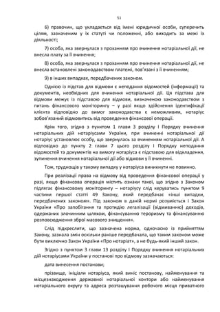 51
6) правочин, що укладається від імені юридичної особи, суперечить
цілям, зазначеним у їх статуті чи положенні, або виходить за межі їх
діяльності;
7) особа, яка звернулася з проханням про вчинення нотаріальної дії, не
внесла плату за її вчинення;
8) особа, яка звернулася з проханням про вчинення нотаріальної дії, не
внесла встановлені законодавством платежі, пов’язані з її вчиненням;
9) в інших випадках, передбачених законом.
Однією із підстав для відмови є неподання відомостей (інформації) та
документів, необхідних для вчинення нотаріальної дії. Ця підстава для
відмови межує із підставою для відмови, визначеною законодавством з
питань фінансового моніторингу – у разі якщо здійснення ідентифікації
клієнта відповідно до вимог законодавства є неможливим, нотаріус
зобов’язаний відмовитись від проведення фінансової операції.
Крім того, згідно з пунктом 1 глави 3 розділу І Порядку вчинення
нотаріальних дій нотаріусами України, при вчиненні нотаріальної дії
нотаріус установлює особу, що звернулась за вчиненням нотаріальної дії. А
відповідно до пункту 2 глави 7 цього розділу І Порядку неподання
відомостей та документів на вимогу нотаріуса є підставою для відкладення,
зупинення вчинення нотаріальної дії або відмови у її вчиненні.
Тож, труднощів у такому випадку у нотаріуса виникнути не повинно.
При реалізації права на відмову від проведення фінансової операції у
разі, якщо фінансова операція містить ознаки такої, що згідно з Законом
підлягає фінансовому моніторингу – нотаріусу слід керуватись пунктом 9
частини першої статті 49 Закону, який передбачає «інші випадки,
передбачених законом». Під законом в даній нормі розуміється і Закон
України «Про запобігання та протидію легалізації (відмиванню) доходів,
одержаних злочинним шляхом, фінансуванню тероризму та фінансуванню
розповсюдження зброї масового знищення».
Слід підкреслити, що зазначена норма, одночасно із прийняттям
Закону, зазнала змін оскільки раніше передбачала, що таким законом може
бути виключно Закон України «Про нотаріат», а не будь-який інший закон.
Згідно з пунктом 3 глави 13 розділу І Порядку вчинення нотаріальних
дій нотаріусами України у постанові про відмову зазначаються:
дата винесення постанови;
прізвище, ініціали нотаріуса, який виніс постанову, найменування та
місцезнаходження державної нотаріальної контори або найменування
нотаріального округу та адреса розташування робочого місця приватного
 