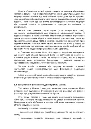 56
Якщо ж з’являються родичі, що претендують на квартиру, або власник
«взявся за розум» – тоді використовується так звана «друга прокладка», якій
квартира перепродається від імені «першої прокладки». Це, як правило,
член нижчої ланки бандитського угрупування, відомості про якого в міліції
відсутні. Тобто такий, що має вигляд добропорядного набувача. Квартиру
він зазвичай «купує» за дорученням та прикидається «наївним та
довірливим».
На час поки тривають судові справи (а це можуть бути роки),
нерухомість використовується для отримання максимальної вигоди. З
відомих випадків: в таких квартирах влаштовуються борделі, перевалочні
пункти для нелегальних мігрантів, наркоманські притони – все, що може
приносити великий дохід. Тобто, з квартири намагаються за короткий строк
отримати максимально можливий зиск та затягнути час (часто у людей, що
хочуть повернути свої квартири, просто не вистачає коштів, щоб довгий час
приймати участь у судових процесах та наймати адвокатів).
4. Остаточне відчуження. Якщо після першого відчуження з’ясовується,
що жертву було обрано правильно (ніхто не заступився за жертву, не
з’явилися родичі жертви, а отже, не пишуться скарги), або ж у жертви
закінчилися сили протистояти бандитизму – квартира продається
«добросовісним набувачам», тобто звичайним покупцям.
Частина коштів отриманих від продажу незаконно отриманої
нерухомості надалі використовуються для фінансування подальших
незаконних дій.
Звісно у зазначеній схемі злочинці використовують нотаріуса, оскільки
він посвідчує відповідні правочини купівлі-продажу нерухомості.
6.2. Використання фіктивних угод з нерухомим майном
Такі схеми, у більшості випадків, являються лише частинами більш
складних схем відмивання. Обов’язковою умовою реалізації цієї схеми є
фальсифікація документів стосовно об’єкта угоди.
Суть схеми полягає у тому, що кошти нелегального походження
набувають законного вигляду розрахунків по угодах з нерухомим майном.
Відмивання коштів відбувається шляхом здійснення фіктивного продажу
об’єктів нерухомого майна.
Можливі у зазначеній схемі підозри:
- використання втрачених, підроблених документів, що посвідчують
особу;
- походження капіталів, залучених при проведені операцій з
 