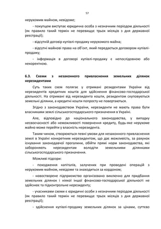 57
нерухомим майном, невідоме;
- покупцем виступає юридична особа з незначним періодом діяльності
(як правило такий термін не перевищує трьох місяців з дня державної
реєстрації);
- відсутній договір купівлі-продажу нерухомого майна;
- відсутні майнові права на об’єкт, який передається договором купівлі-
продажу;
- інформація в договорі купівлі-продажу є непослідовною або
некоректною.
6.3. Схеми з незаконного привласнення земельних ділянок
нерезидентами
Суть таких схем полягає у отримані резидентами України від
нерезидентів кредитних коштів для здійснення фінансово-господарської
діяльності. На отримані від нерезидента кошти, резидентом скуповуються
земельні ділянки, а кредитні кошти попросту не повертаються.
Згідно з законодавством України, нерезиденти не мають права бути
власниками землі сільськогосподарського призначення в Україні.
Але, відповідно до національного законодавства, у випадку
несвоєчасності або неможливості повернення кредиту, будь-яке нерухоме
майно може перейти у власність нерезидента.
Таким чином, створюються певні умови для незаконного привласнення
землі в Україні конкретним нерезидентом, що дає можливість, за рахунок
існування законодавчої прогалини, обійти прямі норм законодавства, які
забороняють нерезидентам володіти земельними ділянками
сільськогосподарського призначення.
Можливі підозри:
- походження капіталів, залучених при проведені операцій з
нерухомим майном, невідоме та знаходиться за кордоном;
- новостворене підприємство організовано виключно для придбання
земельних ділянок і ніякої іншої фінансово-господарської діяльності не
здійснює та підконтрольне нерезиденту;
- учасниками схеми є юридичні особи з незначним періодом діяльності
(як правило такий термін не перевищує трьох місяців з дня державної
реєстрації);
- здійснення купівлі-продажу земельних ділянок за цінами, суттєво
 