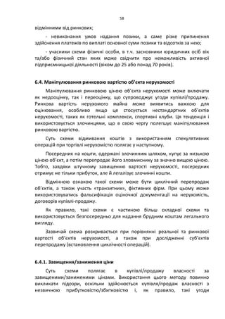 58
відмінними від ринкових;
- невиконання умов надання позики, а саме різке припинення
здійснення платежів по виплаті основної суми позики та відсотків за нею;
- учасники схеми фізичні особи, в т.ч. засновники юридичних осіб вік
та/або фізичний стан яких може свідчити про неможливість активної
підприємницької діяльності (віком до 25 або понад 70 років).
6.4. Маніпулювання ринковою вартістю об’єкта нерухомості
Маніпулювання ринковою ціною об’єкта нерухомості може включати
як недооцінку, так і переоцінку, що супроводжує угоди купівлі/продажу.
Ринкова вартість нерухомого майна може виявитись важкою для
оцінювання, особливо якщо це стосується нестандартних об’єктів
нерухомості, таких як готельні комплекси, спортивні клуби. Ця тенденція і
використовується злочинцями, що в свою чергу полегшує маніпулювання
ринковою вартістю.
Суть схеми відмивання коштів з використанням спекулятивних
операцій при торгівлі нерухомістю полягає у наступному.
Посередник на кошти, одержані злочинним шляхом, купує за низькою
ціною об’єкт, а потім перепродає його зловмиснику за значно вищою ціною.
Тобто, завдяки штучному завищенню вартості нерухомості, посередник
отримує не тільки прибуток, але й легалізує злочинні кошти.
Відмінною ознакою такої схеми може бути циклічний перепродаж
об’єктів, а також участь «транзитних», фіктивних фірм. При цьому може
використовуватись фальсифікація оціночної документації на нерухомість,
договорів купівлі-продажу.
Як правило, такі схеми є частиною більш складної схеми та
використовується безпосередньо для надання брудним коштам легального
вигляду.
Зазвичай схема розкривається при порівнянні реальної та ринкової
вартості об’єктів нерухомості, а також при дослідженні суб’єктів
перепродажу (встановлення циклічності операцій).
6.4.1. Завищення/заниження ціни
Суть схеми полягає в купівлі/продажу власності за
завищеними/заниженими цінами. Використання цього методу повинно
викликати підозри, оскільки здійснюється купівля/продаж власності з
незвичною прибутковістю/збитковістю і, як правило, такі угоди
 