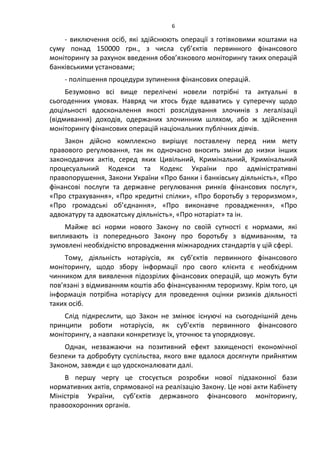 6
- виключення осіб, які здійснюють операції з готівковими коштами на
суму понад 150000 грн., з числа суб’єктів первинного фінансового
моніторингу за рахунок введення обов’язкового моніторингу таких операцій
банківськими установами;
- поліпшення процедури зупинення фінансових операцій.
Безумовно всі вище перелічені новели потрібні та актуальні в
сьогоденних умовах. Навряд чи хтось буде вдаватись у суперечку щодо
доцільності вдосконалення якості розслідування злочинів з легалізації
(відмивання) доходів, одержаних злочинним шляхом, або ж здійснення
моніторингу фінансових операцій національних публічних діячів.
Закон дійсно комплексно вирішує поставлену перед ним мету
правового регулювання, так як одночасно вносить зміни до низки інших
законодавчих актів, серед яких Цивільний, Кримінальний, Кримінальний
процесуальний Кодекси та Кодекс України про адміністративні
правопорушення, Закони України «Про банки і банківську діяльність», «Про
фінансові послуги та державне регулювання ринків фінансових послуг»,
«Про страхування», «Про кредитні спілки», «Про боротьбу з тероризмом»,
«Про громадські об’єднання», «Про виконавче провадження», «Про
адвокатуру та адвокатську діяльність», «Про нотаріат» та ін.
Майже всі норми нового Закону по своїй сутності є нормами, які
випливають із попереднього Закону про боротьбу з відмиванням, та
зумовлені необхідністю впровадження міжнародних стандартів у цій сфері.
Тому, діяльність нотаріусів, як суб’єктів первинного фінансового
моніторингу, щодо збору інформації про свого клієнта є необхідним
чинником для виявлення підозрілих фінансових операцій, що можуть бути
пов’язані з відмиванням коштів або фінансуванням тероризму. Крім того, ця
інформація потрібна нотаріусу для проведення оцінки ризиків діяльності
таких осіб.
Слід підкреслити, що Закон не змінює існуючі на сьогоднішній день
принципи роботи нотаріусів, як суб’єктів первинного фінансового
моніторингу, а навпаки конкретизує їх, уточнює та упорядковує.
Однак, незважаючи на позитивний ефект захищеності економічної
безпеки та добробуту суспільства, якого вже вдалося досягнути прийнятим
Законом, завжди є що удосконалювати далі.
В першу чергу це стосується розробки нової підзаконної бази
нормативних актів, спрямованої на реалізацію Закону. Це нові акти Кабінету
Міністрів України, суб’єктів державного фінансового моніторингу,
правоохоронних органів.
 