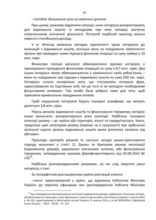 60
- постійне збільшення ціни на земельні ділянки.
При цьому, важливо відрізняти ситуації, коли нотаріуса використовують
для відмивання коштів, із випадками при яких нотаріус виступає
співучасником злочинної діяльності. Останній подібний приклад можна
навести з італійського досвіду.
У м. Віченца виявлено випадок причетності трьох нотаріусів до
махінацій з відмивання коштів, оскільки вони не повідомили компетентні
органи про проведені ними підозрілі фінансові операції на суму майже в 10
млн. євро.
Фінансова поліція висунула обвинувачення одному нотаріусу у
приховуванні проведення фінансових операцій на суму в 8,7 млн. євро. Два
інших нотаріуса також обвинувачуються у невиконанні своїх зобов’язань –
вони не повідомили про підозри у відмиванні коштів на суму 650 тис. євро.
Нотаріуси склали нотаріальні акти, що стосувались чотирьох фірм,
зареєстрованих на підставних осіб, які до того ж не володіли необхідними
фінансовими активами. Такі особи були вибрані саме для того, щоб
приховати кримінальне походження активів.
Грубі порушення нотаріусів будуть покарані штрафами, що можуть
досягнути 3,8 млн. євро.
Рівень ризиків відмивання коштів та фінансування тероризму нотаріус
може визначити, використовуючи різні категорії. Найбільш поширені
категорії ризику – це: країна або територія, клієнт та товари/послуги. Увага,
приділена цим категоріям ризику (окремо чи в сукупності) при здійсненні
загальної оцінки ризику відмивання коштів може різнитися залежно від
обставин.
Приклади критеріїв ризиків та загальні засади ризик-орієнтовного
підходу визначені у статті 11 Закону та Критеріях ризику легалізації
(відмивання) доходів, одержаних злочинним шляхом, або фінансування
тероризму, затверджених наказом Держфінмоніторингу від 03.08.2010 №
12619
.
Найбільш розповсюдженими ризиками, на які слід звертати увагу
нотаріусу, є такі:
За географічним розташуванням країни реєстрації клієнта:
- клієнт зареєстрований у країні, що віднесена Кабінетом Міністрів
України до переліку офшорних зон (розпорядження Кабінету Міністрів
19
Про затвердження Критеріїв ризику легалізації (відмивання) доходів, одержаних злочинним шляхом,
або фінансування тероризму: наказ Державного комітету фінансового моніторингу України, 3 серпня 2010
р. № 126, зареєстрований в Міністерстві юстиції України 11 жовтня 2010 р. за № 909/18204 // Офіційний
вісник України. – 2010. – № 80. – Ст. 123.
 
