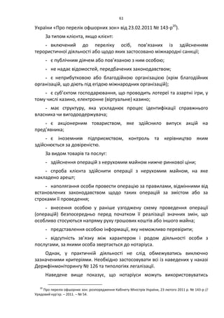 61
України «Про перелік офшорних зон» від 23.02.2011 № 143-р20
).
За типом клієнта, якщо клієнт:
- включений до переліку осіб, пов’язаних із здійсненням
терористичної діяльності або щодо яких застосовано міжнародні санкції;
- є публічним діячем або пов’язаною з ним особою;
- не надає відомостей, передбачених законодавством;
- є неприбутковою або благодійною організацією (крім благодійних
організацій, що діють під егідою міжнародних організацій);
- є суб’єктом господарювання, що проводить лотереї та азартні ігри, у
тому числі казино, електронне (віртуальне) казино;
- має структуру, яка ускладнює процес ідентифікації справжнього
власника чи вигодоодержувача;
- є акціонерним товариством, яке здійснило випуск акцій на
пред’явника;
- є іноземним підприємством, контроль та керівництво яким
здійснюється за довіреністю.
За видом товарів та послуг:
- здійснення операцій з нерухомим майном нижче ринкової ціни;
- спроба клієнта здійснити операції з нерухомим майном, на яке
накладено арешт;
- наполягання особи провести операцію за правилами, відмінними від
встановлених законодавством щодо таких операцій за змістом або за
строками її проведення;
- внесення особою у раніше узгоджену схему проведення операції
(операцій) безпосередньо перед початком її реалізації значних змін, що
особливо стосуються напряму руху грошових коштів або іншого майна;
- представлення особою інформації, яку неможливо перевірити;
- відсутність зв’язку між характером і родом діяльності особи з
послугами, за якими особа звертається до нотаріуса.
Однак, у практичній діяльності не слід обмежуватись виключно
зазначеними критеріями. Необхідно застосовувати всі із наведених у наказі
Держфінмоніторингу № 126 та типологіях легалізації.
Наведене вище показує, що нотаріуси можуть використовуватись
20
Про перелік офшорних зон: розпорядження Кабінету Міністрів України, 23 лютого 2011 р. № 143-р //
Урядовий кур’єр. – 2011. – № 54.
 