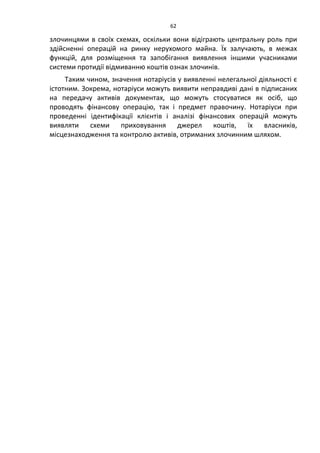 62
злочинцями в своїх схемах, оскільки вони відіграють центральну роль при
здійсненні операцій на ринку нерухомого майна. Їх залучають, в межах
функцій, для розміщення та запобігання виявлення іншими учасниками
системи протидії відмиванню коштів ознак злочинів.
Таким чином, значення нотаріусів у виявленні нелегальної діяльності є
істотним. Зокрема, нотаріуси можуть виявити неправдиві дані в підписаних
на передачу активів документах, що можуть стосуватися як осіб, що
проводять фінансову операцію, так і предмет правочину. Нотаріуси при
проведенні ідентифікації клієнтів і аналізі фінансових операцій можуть
виявляти схеми приховування джерел коштів, їх власників,
місцезнаходження та контролю активів, отриманих злочинним шляхом.
 
