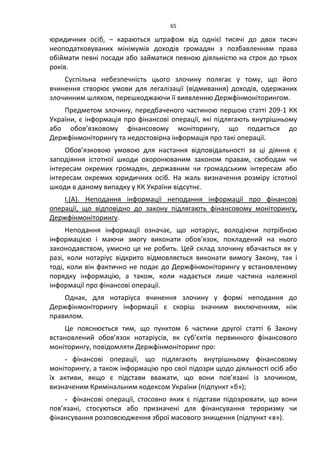 65
юридичних осіб, – караються штрафом від однієї тисячі до двох тисяч
неоподатковуваних мінімумів доходів громадян з позбавленням права
обіймати певні посади або займатися певною діяльністю на строк до трьох
років.
Суспільна небезпечність цього злочину полягає у тому, що його
вчинення створює умови для легалізації (відмивання) доходів, одержаних
злочинним шляхом, перешкоджаючи її виявленню Держфінмоніторингом.
Предметом злочину, передбаченого частиною першою статті 209-1 КК
України, є інформація про фінансові операції, які підлягають внутрішньому
або обов’язковому фінансовому моніторингу, що подається до
Держфінмоніторингу та недостовірна інформація про такі операції.
Обов’язковою умовою для настання відповідальності за ці діяння є
заподіяння істотної шкоди охоронюваним законом правам, свободам чи
інтересам окремих громадян, державним чи громадським інтересам або
інтересам окремих юридичних осіб. На жаль визначення розміру істотної
шкоди в даному випадку у КК України відсутнє.
І.(А). Неподання інформації неподання інформації про фінансові
операції, що відповідно до закону підлягають фінансовому моніторингу,
Держфінмоніторингу.
Неподання інформації означає, що нотаріус, володіючи потрібною
інформацією і маючи змогу виконати обов’язок, покладений на нього
законодавством, умисно це не робить. Цей склад злочину вбачається як у
разі, коли нотаріус відкрито відмовляється виконати вимогу Закону, так і
тоді, коли він фактично не подає до Держфінмоніторингу у встановленому
порядку інформацію, а також, коли надається лише частина належної
інформації про фінансові операції.
Однак, для нотаріуса вчинення злочину у формі неподання до
Держфінмоніторингу інформації є скоріш значним виключенням, ніж
правилом.
Це пояснюється тим, що пунктом 6 частини другої статті 6 Закону
встановлений обов’язок нотаріусів, як суб’єктів первинного фінансового
моніторингу, повідомляти Держфінмоніторинг про:
- фінансові операції, що підлягають внутрішньому фінансовому
моніторингу, а також інформацію про свої підозри щодо діяльності осіб або
їх активи, якщо є підстави вважати, що вони пов’язані із злочином,
визначеним Кримінальним кодексом України (підпункт «б»);
- фінансові операції, стосовно яких є підстави підозрювати, що вони
пов’язані, стосуються або призначені для фінансування тероризму чи
фінансування розповсюдження зброї масового знищення (підпункт «в»).
 