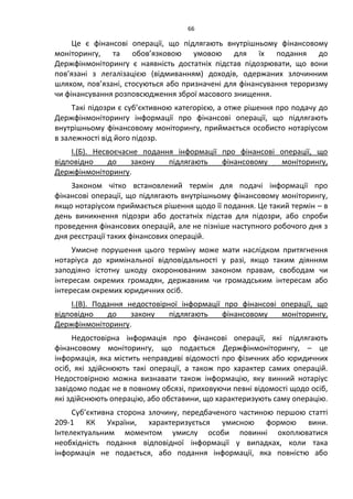66
Це є фінансові операції, що підлягають внутрішньому фінансовому
моніторингу, та обов’язковою умовою для їх подання до
Держфінмоніторингу є наявність достатніх підстав підозрювати, що вони
пов’язані з легалізацією (відмиванням) доходів, одержаних злочинним
шляхом, пов’язані, стосуються або призначені для фінансування тероризму
чи фінансування розповсюдження зброї масового знищення.
Такі підозри є суб’єктивною категорією, а отже рішення про подачу до
Держфінмоніторингу інформації про фінансові операції, що підлягають
внутрішньому фінансовому моніторингу, приймається особисто нотаріусом
в залежності від його підозр.
І.(Б). Несвоєчасне подання інформації про фінансові операції, що
відповідно до закону підлягають фінансовому моніторингу,
Держфінмоніторингу.
Законом чітко встановлений термін для подачі інформації про
фінансові операції, що підлягають внутрішньому фінансовому моніторингу,
якщо нотаріусом приймається рішення щодо її подання. Це такий термін – в
день виникнення підозри або достатніх підстав для підозри, або спроби
проведення фінансових операцій, але не пізніше наступного робочого дня з
дня реєстрації таких фінансових операцій.
Умисне порушення цього терміну може мати наслідком притягнення
нотаріуса до кримінальної відповідальності у разі, якщо таким діянням
заподіяно істотну шкоду охоронюваним законом правам, свободам чи
інтересам окремих громадян, державним чи громадським інтересам або
інтересам окремих юридичних осіб.
І.(В). Подання недостовірної інформації про фінансові операції, що
відповідно до закону підлягають фінансовому моніторингу,
Держфінмоніторингу.
Недостовірна інформація про фінансові операції, які підлягають
фінансовому моніторингу, що подається Держфінмоніторингу, – це
інформація, яка містить неправдиві відомості про фізичних або юридичних
осіб, які здійснюють такі операції, а також про характер самих операцій.
Недостовірною можна визнавати також інформацію, яку винний нотаріус
завідомо подає не в повному обсязі, приховуючи певні відомості щодо осіб,
які здійснюють операцію, або обставини, що характеризують саму операцію.
Суб’єктивна сторона злочину, передбаченого частиною першою статті
209-1 КК України, характеризується умисною формою вини.
Інтелектуальним моментом умислу особи повинні охоплюватися
необхідність подання відповідної інформації у випадках, коли така
інформація не подається, або подання інформації, яка повністю або
 