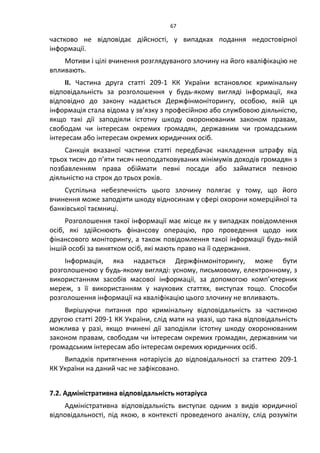 67
частково не відповідає дійсності, у випадках подання недостовірної
інформації.
Мотиви і цілі вчинення розглядуваного злочину на його кваліфікацію не
впливають.
ІІ. Частина друга статті 209-1 КК України встановлює кримінальну
відповідальність за розголошення у будь-якому вигляді інформації, яка
відповідно до закону надається Держфінмоніторингу, особою, якій ця
інформація стала відома у зв’язку з професійною або службовою діяльністю,
якщо такі дії заподіяли істотну шкоду охоронюваним законом правам,
свободам чи інтересам окремих громадян, державним чи громадським
інтересам або інтересам окремих юридичних осіб.
Санкція вказаної частини статті передбачає накладення штрафу від
трьох тисяч до п’яти тисяч неоподатковуваних мінімумів доходів громадян з
позбавленням права обіймати певні посади або займатися певною
діяльністю на строк до трьох років.
Суспільна небезпечність цього злочину полягає у тому, що його
вчинення може заподіяти шкоду відносинам у сфері охорони комерційної та
банківської таємниці.
Розголошення такої інформації має місце як у випадках повідомлення
осіб, які здійснюють фінансову операцію, про проведення щодо них
фінансового моніторингу, а також повідомлення такої інформації будь-якій
іншій особі за винятком осіб, які мають право на її одержання.
Інформація, яка надається Держфінмоніторингу, може бути
розголошеною у будь-якому вигляді: усному, письмовому, електронному, з
використанням засобів масової інформації, за допомогою комп’ютерних
мереж, з її використанням у наукових статтях, виступах тощо. Способи
розголошення інформації на кваліфікацію цього злочину не впливають.
Вирішуючи питання про кримінальну відповідальність за частиною
другою статті 209-1 КК України, слід мати на увазі, що така відповідальність
можлива у разі, якщо вчинені дії заподіяли істотну шкоду охоронюваним
законом правам, свободам чи інтересам окремих громадян, державним чи
громадським інтересам або інтересам окремих юридичних осіб.
Випадків притягнення нотаріусів до відповідальності за статтею 209-1
КК України на даний час не зафіксовано.
7.2. Адміністративна відповідальність нотаріуса
Адміністративна відповідальність виступає одним з видів юридичної
відповідальності, під якою, в контексті проведеного аналізу, слід розуміти
 