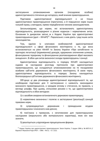68
застосування уповноваженим органом (посадовою особою)
адміністративного стягнення до нотаріуса, який вчинив правопорушення.
Підставою адміністративної відповідальності є не тільки
адміністративне правопорушення (проступок), а й порушення норм інших
галузей права, у випадках, прямо передбачених чинним законодавством.
Загальновідомо, що норми, які встановлюють адміністративну
відповідальність, розосереджені в різних кодексах і нормативних актах.
Основним їх джерелом звісно ж є Кодекс України про адміністративні
правопорушення (далі – КУпАП)21
. Паралельно з ним діють і ряд інших актів
законодавства.
Тож, однією із ключових особливостей адміністративної
відповідальності у сфері фінансового моніторингу є те, що вона
встановлюється на рівні КУпАП та Закону України «Про запобігання та
протидію легалізації (відмиванню) доходів, одержаних злочинним шляхом,
фінансуванню тероризму та фінансуванню розповсюдження зброї масового
знищення». В обох цих актах визначені склади правопорушень і санкції.
Адміністративна відповідальність в порядку КУпАП накладається
судами за наслідками розгляду протоколів про адміністративні
правопорушення, що складаються уповноваженими на те посадовими
особами суб’єктів державного фінансового моніторингу. В свою чергу,
адміністративна відповідальність в порядку Закону накладається
безпосередньо суб’єктами державного фінансового моніторингу.
Об’єднує ці два різновиди адміністративної відповідальності те, що
необхідною підставою для її застосування є наявність законодавчо
визнаного правопорушення, а заходом впливу є стягнення, як правило, у
вигляді штрафу. При цьому, спільними рисами є те, що адміністративна
відповідальність в обох випадках:
1) є засобом охорони встановленого державою правопорядку;
2) нормативно визначена і полягає в застосуванні (реалізації) санкцій
правових норм;
3) супроводжується державним і громадським осудом
правопорушника і вчиненого ним діяння;
4) пов’язана з примусом, з негативними для правопорушника
наслідками (морального або матеріального характеру), яких він має
зазнати;
5) реалізується у відповідних процесуальних формах.
21
Кодекс України про адміністративні правопорушення: Закон України, 7 грудня 1984 р. № 8073-X //
Відомості Верховної Ради УРСР. – 1984. – № 51. – Ст. 1122.
 