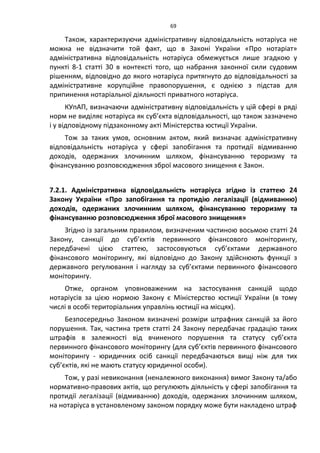 69
Також, характеризуючи адміністративну відповідальність нотаріуса не
можна не відзначити той факт, що в Законі України «Про нотаріат»
адміністративна відповідальність нотаріуса обмежується лише згадкою у
пункті 8-1 статті 30 в контексті того, що набрання законної сили судовим
рішенням, відповідно до якого нотаріуса притягнуто до відповідальності за
адміністративне корупційне правопорушення, є однією з підстав для
припинення нотаріальної діяльності приватного нотаріуса.
КУпАП, визначаючи адміністративну відповідальність у цій сфері в ряді
норм не виділяє нотаріуса як суб’єкта відповідальності, що також зазначено
і у відповідному підзаконному акті Міністерства юстиції України.
Тож за таких умов, основним актом, який визначає адміністративну
відповідальність нотаріуса у сфері запобігання та протидії відмиванню
доходів, одержаних злочинним шляхом, фінансуванню тероризму та
фінансуванню розповсюдження зброї масового знищення є Закон.
7.2.1. Адміністративна відповідальність нотаріуса згідно із статтею 24
Закону України «Про запобігання та протидію легалізації (відмиванню)
доходів, одержаних злочинним шляхом, фінансуванню тероризму та
фінансуванню розповсюдження зброї масового знищення»
Згідно із загальним правилом, визначеним частиною восьмою статті 24
Закону, санкції до суб’єктів первинного фінансового моніторингу,
передбачені цією статтею, застосовуються суб’єктами державного
фінансового моніторингу, які відповідно до Закону здійснюють функції з
державного регулювання і нагляду за суб’єктами первинного фінансового
моніторингу.
Отже, органом уповноваженим на застосування санкцій щодо
нотаріусів за цією нормою Закону є Міністерство юстиції України (в тому
числі в особі територіальних управлінь юстиції на місцях).
Безпосередньо Законом визначені розміри штрафних санкцій за його
порушення. Так, частина третя статті 24 Закону передбачає градацію таких
штрафів в залежності від вчиненого порушення та статусу суб’єкта
первинного фінансового моніторингу (для суб’єктів первинного фінансового
моніторингу - юридичних осіб санкції передбачаються вищі ніж для тих
суб’єктів, які не мають статусу юридичної особи).
Тож, у разі невиконання (неналежного виконання) вимог Закону та/або
нормативно-правових актів, що регулюють діяльність у сфері запобігання та
протидії легалізації (відмиванню) доходів, одержаних злочинним шляхом,
на нотаріуса в установленому законом порядку може бути накладено штраф
 