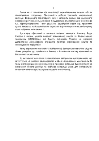 7
Закон не є панацеєю від легалізації «кримінальних» активів або ж
фінансування тероризму. Ефективність роботи учасників національної
системи фінансового моніторингу, хоч і залежить прямо від належного
правового регулювання, але може й піддаватись впливам інших чинників (в
т.ч. корупціоногенних). Тому реальний соціальний ефект від прийняття
цього Закону за найскромнішими оцінками варто очікувати не раніше року
після набрання ним чинності.
Досягнуту ефективність зможуть оцінити експерти Комітету Ради
Європи з оцінки заходів протидії відмиванню коштів та фінансуванню
тероризму (MONEYVAL), які будуть оцінювати Україну на предмет
дотримання міжнародних стандартів протидії відмиванню коштів та
фінансуванню тероризму.
Тому державним органам та приватному сектору рівнозначно слід не
тільки розуміти дух прийнятого Закону, а й показати високу ефективність
його правозастосування.
Ці методичні матеріали є комплексним авторським дослідженням, що
ґрунтується на новому законодавстві у сфері фінансового моніторингу (в
тому числі на підзаконних нормативно-правових актах, що були прийняті на
виконання нового Закону), та охоплює найбільш цікаві для нотаріальної
спільноти питання організації фінансового моніторингу.
 