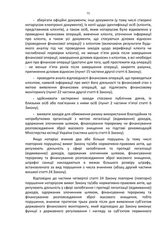 71
- зберігати офіційні документи, інші документи (у тому числі створені
нотаріусом електронні документи), їх копії щодо ідентифікації осіб (клієнтів,
представників клієнтів), а також осіб, яким нотаріусом було відмовлено у
проведенні фінансових операцій, вивчення клієнта, уточнення інформації
про клієнта, а також усі документи, що стосуються ділових відносин
(проведення фінансової операції) з клієнтом (включаючи результати будь-
якого аналізу під час проведення заходів щодо верифікації клієнта чи
поглибленої перевірки клієнта), не менше п’яти років після завершення
фінансової операції, завершення ділових відносин з клієнтом, а всі необхідні
дані про фінансові операції (достатні для того, щоб простежити хід операції)
- не менше п’яти років після завершення операції, закриття рахунка,
припинення ділових відносин (пункт 15 частини другої статті 6 Закону);
- проводити аналіз відповідності фінансових операцій, що проводяться
клієнтом, наявній інформації про зміст його діяльності та фінансовий стан з
метою виявлення фінансових операцій, що підлягають фінансовому
моніторингу (пункт 22 частини другої статті 6 Закону);
- здійснювати застережні заходи стосовно публічних діячів, їх
близьких осіб або пов’язаних з ними осіб (пункт 2 частини п’ятої статті 6
Закону);
- вживати заходів для обмеження ризику використання благодійних та
неприбуткових організацій з метою легалізації (відмивання) доходів,
одержаних злочинним шляхом, фінансування тероризму чи фінансування
розповсюдження зброї масового знищення на підставі рекомендацій
Міністерства юстиції України (частина шоста статті 6 Закону).
Якщо нотаріус вчинив два або більше порушень (у тому числі
повторних порушень) вимог Закону та/або нормативно-правових актів, що
регулюють діяльність у сфері запобігання та протидії легалізації
(відмиванню) доходів, одержаних злочинним шляхом, фінансуванню
тероризму та фінансуванню розповсюдження зброї масового знищення,
штрафні санкції накладаються в межах більшого розміру штрафу,
встановленого за вид порушення з числа вчинених (абзац другий частини
восьмої статті 24 Закону).
Відповідно до частини четвертої статті 24 Закону повторне (повторні)
порушення нотаріусом вимог Закону та/або нормативно-правових актів, що
регулюють діяльність у сфері запобігання і протидії легалізації (відмиванню)
доходів, одержаних злочинним шляхом, фінансуванню тероризму та
фінансуванню розповсюдження зброї масового знищення, тобто
порушення, вчинене протягом трьох років після дня виявлення суб’єктом
державного фінансового моніторингу, який відповідно до Закону виконує
функції з державного регулювання і нагляду за суб’єктом первинного
 