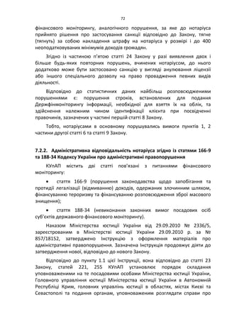 72
фінансового моніторингу, аналогічного порушення, за яке до нотаріуса
прийнято рішення про застосування санкції відповідно до Закону, тягне
(тягнуть) за собою накладення штрафу на нотаріуса у розмірі і до 400
неоподатковуваних мінімумів доходів громадян.
Згідно із частиною п’ятою статті 24 Закону у разі виявлення двох і
більше будь-яких повторних порушень, вчинених нотаріусом, до нього
додатково може бути застосовано санкцію у вигляді анулювання ліцензії
або іншого спеціального дозволу на право провадження певних видів
діяльності.
Відповідно до статистичних даних найбільш розповсюдженими
порушеннями є: порушення строків, встановлених для подання
Держфінмоніторингу інформації, необхідної для взяття їх на облік, та
здійснення належним чином ідентифікації клієнта при посвідченні
правочинів, зазначених у частині першій статті 8 Закону.
Тобто, нотаріусами в основному порушувались вимоги пунктів 1, 2
частини другої статті 6 та статті 9 Закону.
7.2.2. Адміністративна відповідальність нотаріуса згідно із статями 166-9
та 188-34 Кодексу України про адміністративні правопорушення
КУпАП містить дві статті пов’язані з питаннями фінансового
моніторингу:
 стаття 166-9 (порушення законодавства щодо запобігання та
протидії легалізації (відмиванню) доходів, одержаних злочинним шляхом,
фінансуванню тероризму та фінансуванню розповсюдження зброї масового
знищення);
 стаття 188-34 (невиконання законних вимог посадових осіб
суб’єктів державного фінансового моніторингу).
Наказом Міністерства юстиції України від 29.09.2010 № 2336/5,
зареєстрованим в Міністерстві юстиції України 29.09.2010 р. за №
857/18152, затверджено Інструкцію з оформлення матеріалів про
адміністративні правопорушення. Зазначена Інструкція продовжує діяти до
затвердження нової, відповідно до нового Закону.
Відповідно до пункту 1.1 цієї Інструкції, вона відповідно до статті 23
Закону, статей 221, 255 КУпАП установлює порядок складання
уповноваженими на те посадовими особами Міністерства юстиції України,
Головного управління юстиції Міністерства юстиції України в Автономній
Республіці Крим, головних управлінь юстиції в областях, містах Києві та
Севастополі та подання органам, уповноваженим розглядати справи про
 