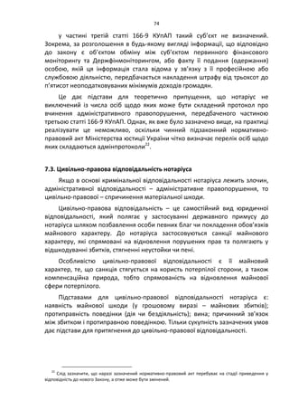 74
у частині третій статті 166-9 КУпАП такий суб’єкт не визначений.
Зокрема, за розголошення в будь-якому вигляді інформації, що відповідно
до закону є об’єктом обміну між суб’єктом первинного фінансового
моніторингу та Держфінмоніторингом, або факту її подання (одержання)
особою, якій ця інформація стала відома у зв’язку з її професійною або
службовою діяльністю, передбачається накладення штрафу від трьохсот до
п’ятисот неоподатковуваних мінімумів доходів громадян.
Це дає підстави для теоретично припущення, що нотаріус не
виключений із числа осіб щодо яких може бути складений протокол про
вчинення адміністративного правопорушення, передбаченого частиною
третьою статті 166-9 КУпАП. Однак, як вже було зазначено вище, на практиці
реалізувати це неможливо, оскільки чинний підзаконний нормативно-
правовий акт Міністерства юстиції України чітко визначає перелік осіб щодо
яких складаються адмінпротоколи22
.
7.3. Цивільно-правова відповідальність нотаріуса
Якщо в основі кримінальної відповідальності нотаріуса лежить злочин,
адміністративної відповідальності – адміністративне правопорушення, то
цивільно-правової – спричинення матеріальної шкоди.
Цивільно-правова відповідальність – це самостійний вид юридичної
відповідальності, який полягає у застосуванні державного примусу до
нотаріуса шляхом позбавлення особи певних благ чи покладення обов’язків
майнового характеру. До нотаріуса застосовуються санкції майнового
характеру, які спрямовані на відновлення порушених прав та полягають у
відшкодуванні збитків, стягненні неустойки чи пені.
Особливістю цивільно-правової відповідальності є її майновий
характер, те, що санкція стягується на користь потерпілої сторони, а також
компенсаційна природа, тобто спрямованість на відновлення майнової
сфери потерпілого.
Підставами для цивільно-правової відповідальності нотаріуса є:
наявність майнової шкоди (у грошовому виразі – майнових збитків);
протиправність поведінки (дія чи бездіяльність); вина; причинний зв’язок
між збитком і протиправною поведінкою. Тільки сукупність зазначених умов
дає підстави для притягнення до цивільно-правової відповідальності.
22
Слід зазначити, що наразі зазначений нормативно-правовий акт перебуває на стадії приведення у
відповідність до нового Закону, а отже може бути змінений.
 