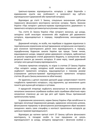 75
Цивільно-правова відповідальність нотаріуса у сфері боротьби з
відмиванням коштів має особливості в залежності від суб’єкта
відповідальності (державний або приватний нотаріус).
Відповідно до статті 5 Закону, спеціально визначеним суб’єктом
первинного фінансового моніторингу виступає нотаріус. Проте, Законом
України «Про нотаріат» цивільно-правова відповідальність державного та
приватного нотаріуса регламентується різними нормами.
Так, стаття 21 Закону України «Про нотаріат» визначає, що шкода,
заподіяна особі внаслідок незаконних або недбалих дій державного
нотаріуса, відшкодовується в порядку, передбаченому законодавством
України.
Державний нотаріус, як особа, яка перебуває в трудових відносинах із
територіальним управлінням юстиції (державною нотаріальною конторою) у
разі вчинення протиправного діяння несе відповідальність в порядку,
передбаченому Кодексом законів України про працю. Таким чином,
відшкодування шкоди, завданої діями державного нотаріуса, здійснюється
за рахунок відповідних статей державного бюджету, із залишенням права
регресної вимоги до винного нотаріуса. В свою чергу, такий державний
нотаріус несе дисциплінарну відповідальність.
Стосовно приватних нотаріусів, то згідно із статтею 27 Закону України
«Про нотаріат» шкода, заподіяна особі внаслідок незаконних дій або
недбалості приватного нотаріуса, відшкодовується в повному розмірі
(страхування цивільно-правової відповідальності приватного нотаріуса
статтею 28 цього Закону визначено як обов’язкове).
Не вдаючись у деталі наукових дискусій щодо суперечливості поняття
«недбалість приватного нотаріуса», слід відзначити, що визначення цього
поняття для оцінки дій нотаріуса є суттєвим.
У юридичній літературі недбалість визначається як невиконання або
неналежне виконання службовою особою своїх службових обов’язків через
несумлінне ставлення до них (до речі цей термін більш притаманний
кримінальному праву).
Із урахуванням зазначеного, норми Закону України «Про запобігання та
протидію легалізації (відмиванню) доходів, одержаних злочинним шляхом,
фінансуванню тероризму та фінансуванню розповсюдження зброї масового
знищення» мають свою специфіку в контексті притягнення нотаріусів до
цивільно-правової відповідальності.
Відповідно до частини третьої статті 27 Закону суб’єкти фінансового
моніторингу, їх посадові особи та інші працівники не несуть
відповідальності за шкоду, заподіяну юридичним і фізичним особам у
 