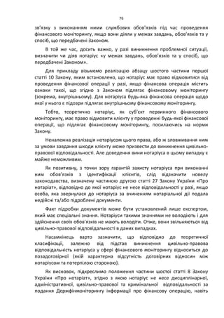 76
зв’язку з виконанням ними службових обов’язків під час проведення
фінансового моніторингу, якщо вони діяли у межах завдань, обов’язків та у
спосіб, що передбачені Законом.
В той же час, досить важко, у разі виникнення проблемної ситуації,
визначити чи діяв нотаріус «у межах завдань, обов’язків та у спосіб, що
передбачені Законом».
Для прикладу візьмемо реалізацію абзацу шостого частини першої
статті 10 Закону, яким встановлено, що нотаріус має право відмовитися від
проведення фінансової операції у разі, якщо фінансова операція містить
ознаки такої, що згідно з Законом підлягає фінансовому моніторингу
(зокрема, внутрішньому). Для нотаріуса будь-яка фінансова операція щодо
якої у нього є підозри підлягає внутрішньому фінансовому моніторингу.
Тобто, теоретично нотаріус, як суб’єкт первинного фінансового
моніторингу, має право відмовити клієнту у проведенні будь-якої фінансової
операції, що підлягає фінансовому моніторингу, посилаючись на норми
Закону.
Неналежна реалізація нотаріусом цього права, або ж зловживання ним
за умови завдання шкоди клієнту може призвести до виникнення цивільно-
правової відповідальності. Але доведення вини нотаріуса в цьому випадку є
майже неможливим.
Як позитивну, з точки зору гарантій захисту нотаріуса при виконанні
ним обов’язків з ідентифікації клієнтів, слід відзначити новелу
законодавства, визначену частиною другою статті 27 Закону України «Про
нотаріат», відповідно до якої нотаріус не несе відповідальності у разі, якщо
особа, яка звернулася до нотаріуса за вчиненням нотаріальної дії подала
недійсні та/або підроблені документи.
Факт підробки документів може бути установлений лише експертом,
який має спеціальні знання. Нотаріуси такими знаннями не володіють і для
здійснення своїх обов’язків не мають володіти. Отже, вони звільняються від
цивільно-правової відповідальності в даних випадках.
Насамкінець варто зазначити, що відповідно до теоретичної
класифікації, залежно від підстав виникнення цивільно-правова
відповідальність нотаріуса у сфері фінансового моніторингу відноситься до
позадоговірної (якій характерна відсутність договірних відносин між
нотаріусом та потерпілою стороною).
Як висновок, підкреслимо положення частини шостої статті 8 Закону
України «Про нотаріат», згідно з якою нотаріус не несе дисциплінарної,
адміністративної, цивільно-правової та кримінальної відповідальності за
подання Держфінмоніторингу інформації про фінансову операцію, навіть
 