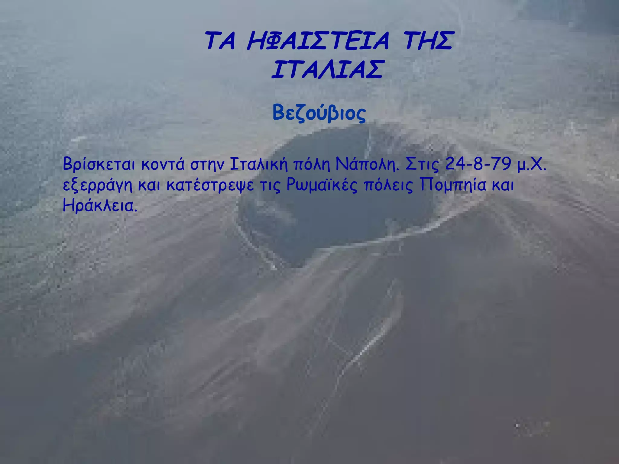 ΤΑ ΗΦΑΙΣΤΕΙΑ ΤΗΣ
ΙΤΑΛΙΑΣ
Βεζούβιος
Βρίσκεται κοντά στην Ιταλική πόλη Νάπολη. Στις 24-8-79 μ.Χ.
εξερράγη και κατέστρεψε τις Ρωμαϊκές πόλεις Πομπηία και
Ηράκλεια.
 