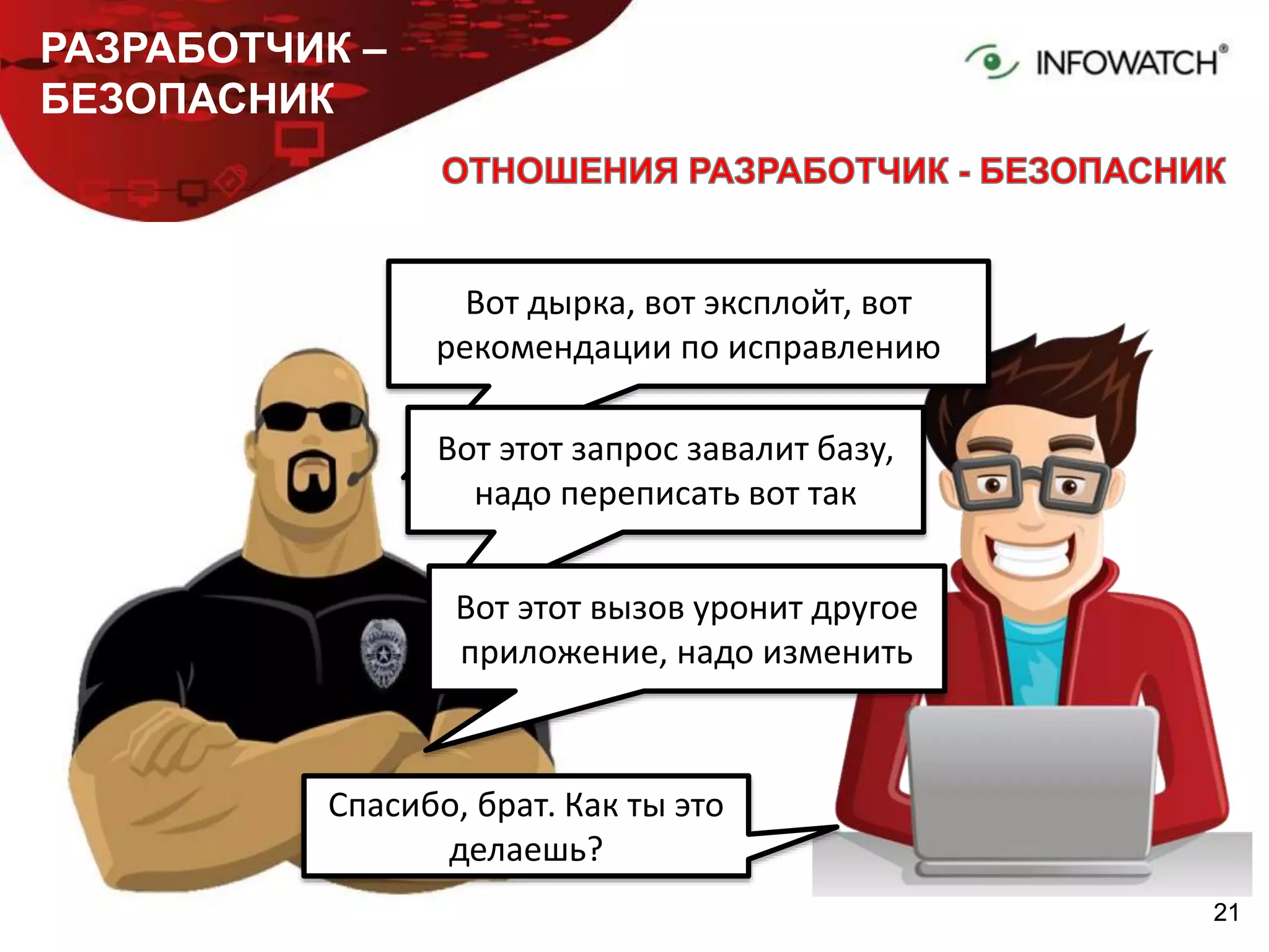 2121
РАЗРАБОТЧИК –
БЕЗОПАСНИК
Вот дырка, вот эксплойт, вот
рекомендации по исправлению
Спасибо, брат. Как ты это
делаешь?
Вот этот запрос завалит базу,
надо переписать вот так
Вот этот вызов уронит другое
приложение, надо изменить
 