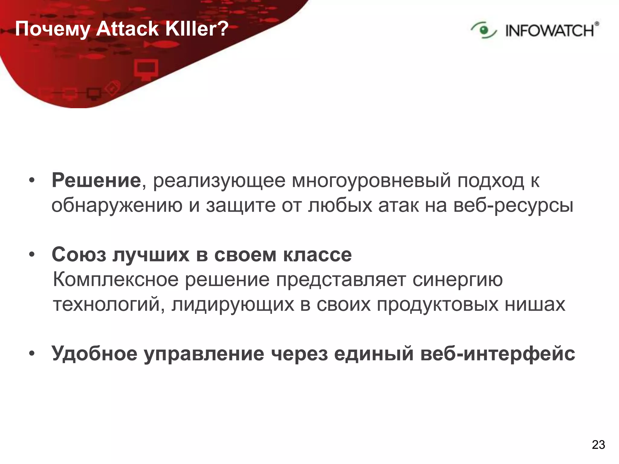 2323
Почему Attack KIller?
• Решение, реализующее многоуровневый подход к
обнаружению и защите от любых атак на веб-ресурсы
• Союз лучших в своем классе
Комплексное решение представляет синергию
технологий, лидирующих в своих продуктовых нишах
• Удобное управление через единый веб-интерфейс
 