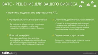 ВАТС - РЕШЕНИЕ ДЛЯ ВАШЕГО БИЗНЕСА
1. Функциональность без ограничений
Вы получаете гибкую систему телефонии,
которую настраиваете под бизнес
процессы и особенности своего бизнеса.
2. Отсутствие дополнительных платежей
Стоимость использования всех функций
уже включена в абонентскую плату. Все
ваши затраты на использование сервиса
равны размеру абонентской платы.
3. Простой интерфейс
Благодаря удобному drag-and-drop
интерфейсу, настройка офисной телефонии
не требует никаких специальных навыков.
Вам не нужен обслуживающий персонал
Вы можете подключить и оплатить услуги
онлайн из личного кабинета.
4. Подключение услуги онлайн
4 причины подключить виртуальную АТС:
www.zebratelecom.ru
 