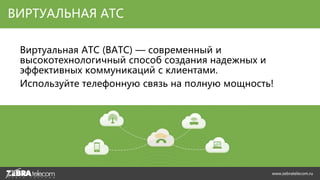 Виртуальная АТС (ВАТС) — современный и
высокотехнологичный способ создания надежных и
эффективных коммуникаций с клиентами.
Используйте телефонную связь на полную мощность!
ВИРТУАЛЬНАЯ АТС
www.zebratelecom.ru
 