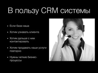 В пользу CRM системы+
•  Если база наша+
•  Хотим узнавать клиента+
•  Хотим дальше с ним
контактировать+
•  Хотим продавать наши услуги
повторно+
•  Нужны четкие бизнес-
процессы+
 